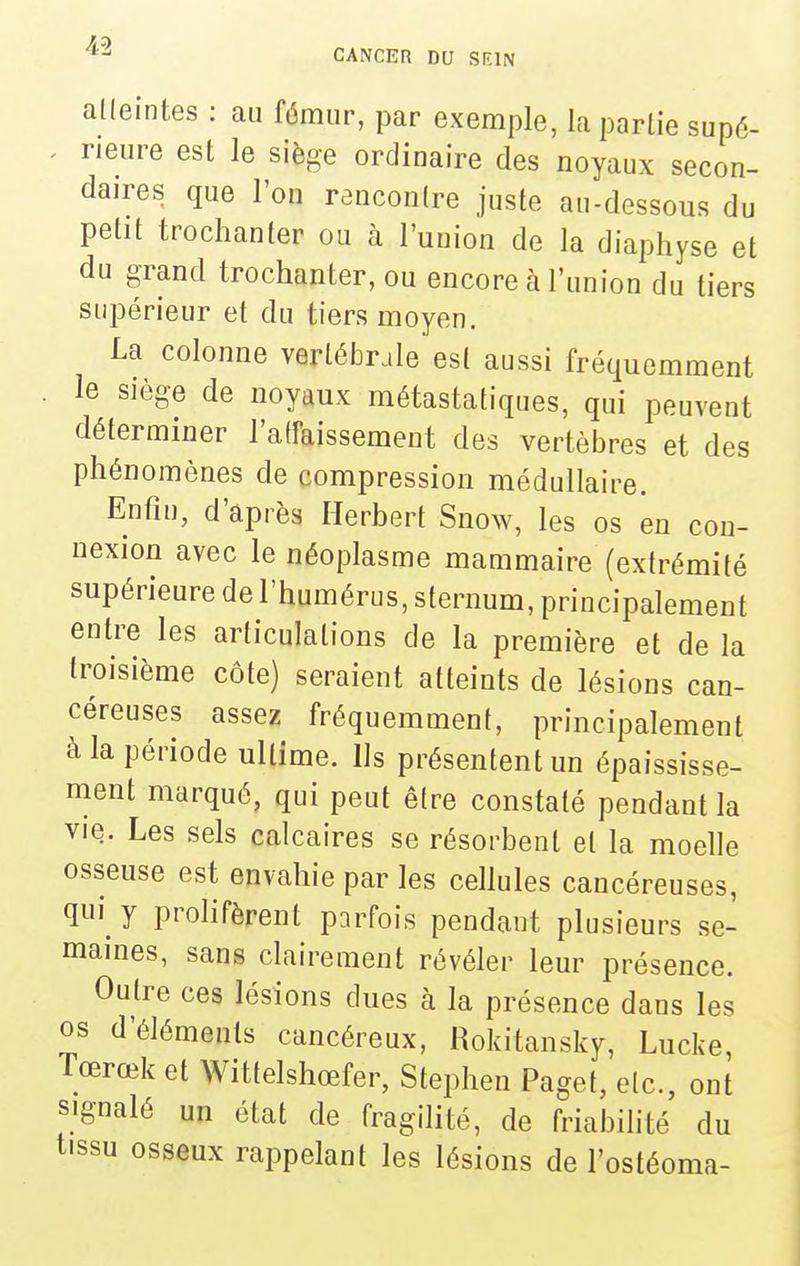 alleintes : au fémur, par exemple, la partie sup6- . neure est le siège ordinaire des noyaux secon- daires que l'on rencontre juste au-dessous du petit trochanter ou à l'union de la diaphyse et du grand trochanter, ou encore à l'union du tiers supérieur et du tiers moyen. La colonne vertélDrale est aussi fréquemment le siège de noyaux métastatiques, qui peuvent déterminer l'affaissement des vertèbres et des phénomènes de compression médullaire. Enfin, d'après Herbert Snow, les os en con- nexion avec le néoplasme mammaire (extrémité supérieure de l'humérus, sternum, principalement entre les articulations de la première et de la troisième côte) seraient atteints de lésions can- céreuses assez fréquemment, principalement à la période ultime. Ils présentent un épaississe- ment marqué, qui peut être constaté pendant la vie. Les sels calcaires se résorbent et la moelle osseuse est envahie par les cellules cancéreuses, qui^ y prolifèrent parfois pendant plusieurs se- maines, sans clairement révéler leur présence. Outre ces lésions dues à la présence dans les os d'éléments cancéreux, Rokitansky, Lucke, Tœrœk et Wittelshœfer, Stephen Paget, etc., ont signalé un état de fragilité, de friabilité du tissu osseux rappelant les lésions de l'ostéoma-
