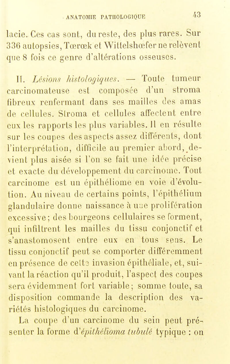 lacie. Ces cas sont, du reste, des plus rares. Sur 336 autopsies, Tœrœk et Wittelshœfer ne relèvent que 8 fois ce genre d'altérations osseuses. II. Lésion.'i histologiques. — Toute tumeur carcinomateuse est composée d'un slroma fibreux renfermant dans ses mailles des amas de cellules. Slroma et cellules alfeclent entre eux les rapports les plus variables. Il en résulte sur les coupes des aspects assez différents, dont l'interprétation, difficile au premier abord, de- vient plus aisée si l'on se fait une idée précise et exacte du développement du carcinome. Tout carcinome est un épitliéliome en voie d'évolu- tion. Au niveau de certains points, l'épithélium glandulaire donne naissance à une prolifération excessive; des bourgeons cellulaires se forment, qui infiltrent les mailles du tissu conjonctif et s'anastomosent entre eux en tous sens. Le tissu conjonctif peut se comporter différemment en présence de celts invasion épithéliale, et, sui- vant la réaction qu'il produit, l'aspect des coupes sera évidemment fort variable; somme toule, sa disposition commande la description des va- riétés histologiques du carcinome. La coupe d'un carcinome du sein peut pré- senter la forme à'épithélioma tubidé typique : on
