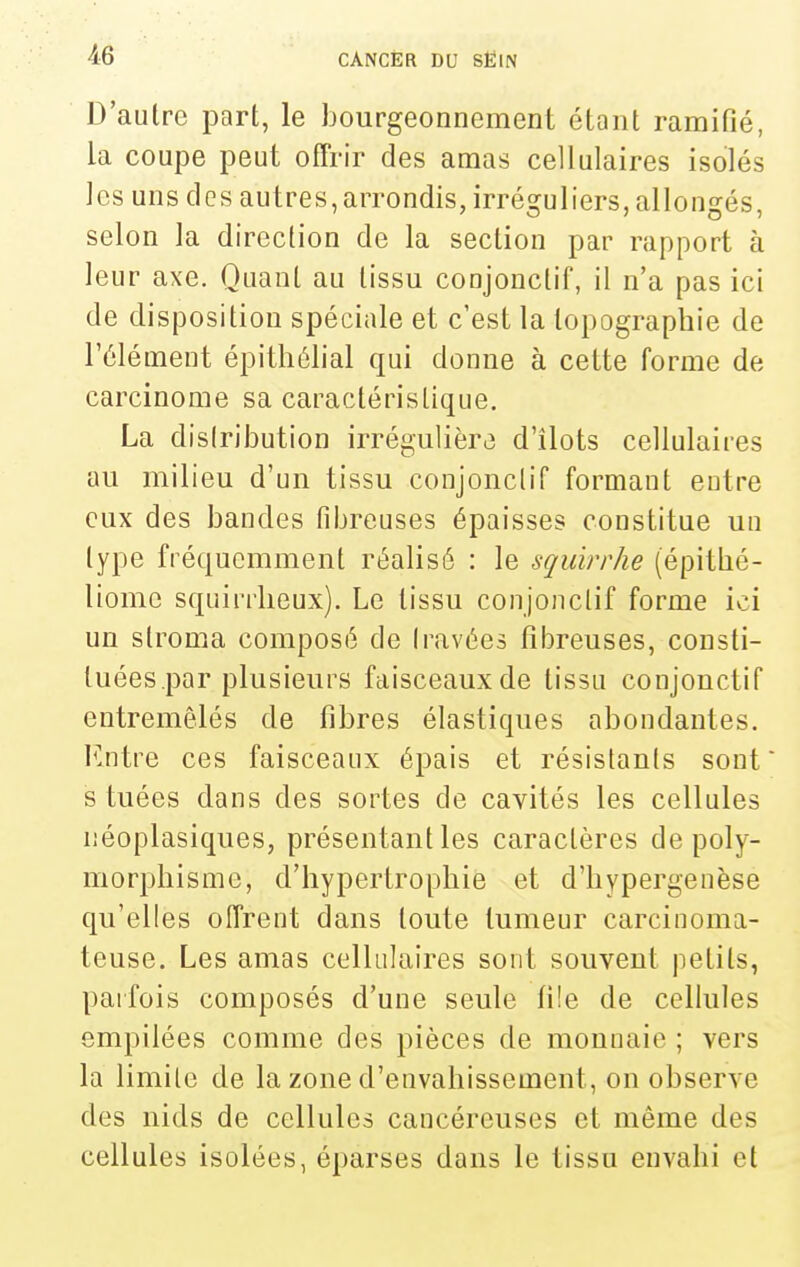 D'aulrc part, le bourgeonnement étant ramifié, la coupe peut offrir des amas cellulaires isolés les uns des autres,arrondis, irréguliers, allongés, selon la direction de la section par rapport à leur axe. Quant au tissu coujonctif, il n'a pas ici de disposition spéciale et c'est la topographie de l'élément épitliélial qui donne à cette forme de carcinome sa caractéristique, La disiribution irrégulière d'îlots cellulaires au milieu d'un tissu conjonclif formant eutre eux des bandes fibreuses épaisses constitue uu type fréquemment réalisé : le squirrhe (épitbé- liomc squirrlieux). Le tissu conjonclif forme ici un stroma composé de Iravées fibreuses, consti- tuées.par plusieurs faisceaux de tissu conjonctif entremêlés de fibres élastiques abondantes. F.ntre ces faisceaux épais et résistants sont s tuées dans des sortes de cavités les cellules iiéoplasiques, présentant les caractères de poly- morphisme, d'hypertrophie et d'hypergenèse qu'elles offrent dans toute tumeur carciuoma- teuse. Les amas cellulaires sont souvent petits, parfois composés d'une seule file de cellules empilées comme des pièces de monnaie ; vers la limite de la zone d'envahissement, on observe des nids de cellules cancéreuses et même des cellules isolées, éparses dans le tissu envahi et