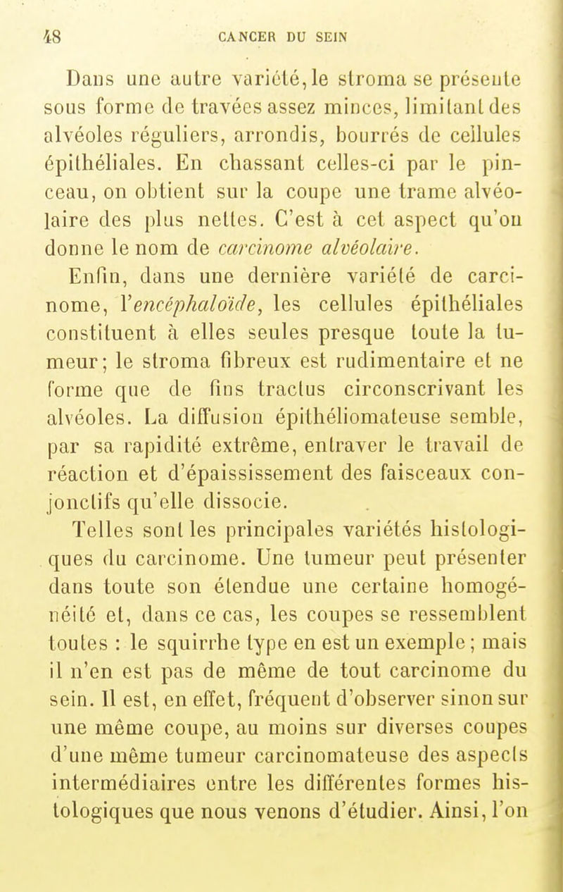 Dans une autre variété, le slroma se préseute sous forme de travées assez minces, limilanldes alvéoles réguliers, arrondis, bourrés de cellules épithéliales. En chassant celles-ci par le pin- ceau, on obtient sur la coupe une trame alvéo- laire des plus nettes. C'est à cet aspect qu'on donne le nom de carcinome alvéolaire. Enfin, dans une dernière variété de carci- nome, Yencéphaloïde, les cellules épithéliales constituent à elles seules presque toute la tu- meur; le stroma fibreux est rudimentaire et ne forme que de fins tractus circonscrivant les alvéoles. La difTusion épithéliomateuse semble, par sa rapidité extrême, entraver le travail de réaction et d'épaississement des faisceaux con- jonclifs qu'elle dissocie. Telles sont les principales variétés hislologi- ques du carcinome. Une tumeur peut présenter dans toute son étendue une certaine homogé- néité et, dans ce cas, les coupes se ressemblent toutes : le squirrhe type en est un exemple ; mais il n'en est pas de même de tout carcinome du sein. Il est, en effet, fréquent d'observer sinon sur une même coupe, au moins sur diverses coupes d'une même tumeur carcinomateuse des aspecls intermédiaires entre les différentes formes his- lologiques que nous venons d'étudier. Ainsi, l'on