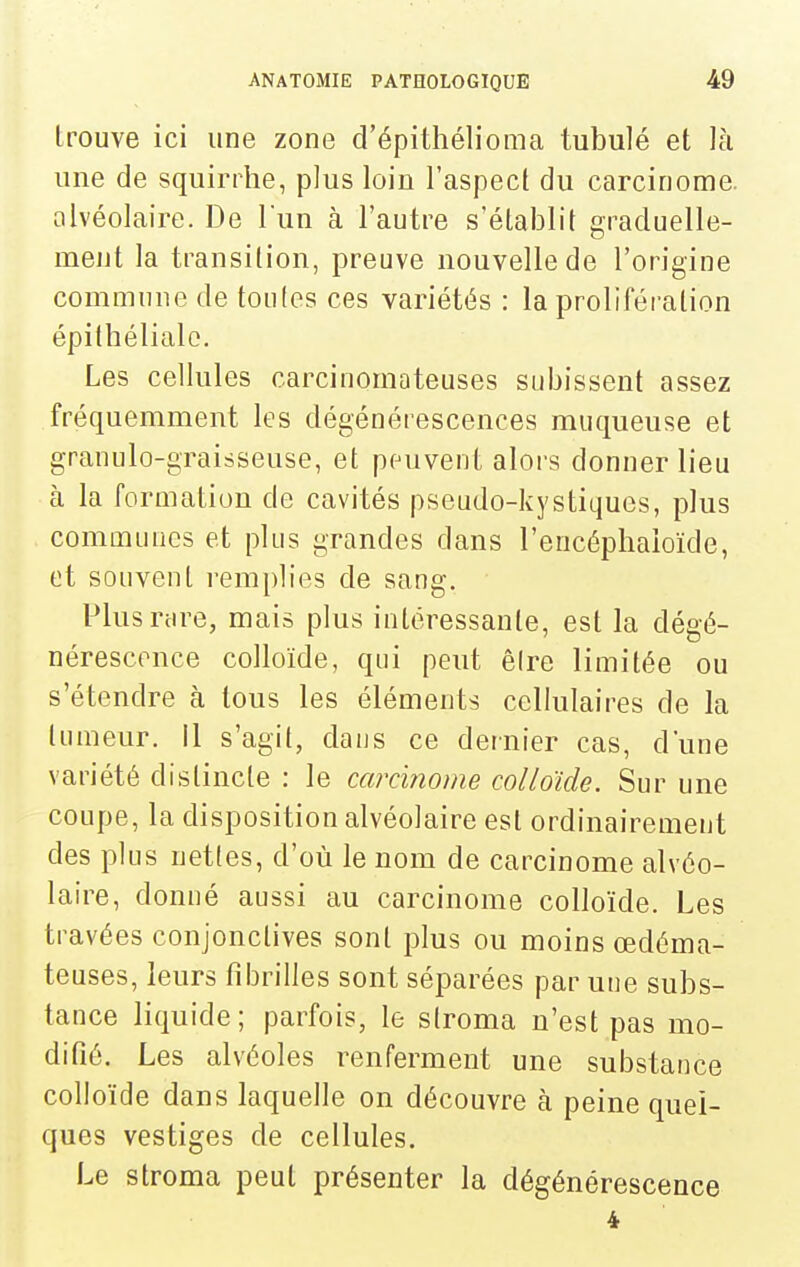 trouve ici une zone d'épithélioma tubulé et là une de squirrhe, plus loin l'aspect du carcinome, alvéolaire. De l'un à l'autre s'établit graduelle- ment la transition, preuve nouvelle de l'origine commune de toufes ces variétés : la proliféi-ation épithélialo. Les cellules carcinomateuses subissent assez fréquemment les dégénérescences muqueuse et granulo-graisseuse, et peuvent alors donner lieu à la formation de cavités pseudo-kystiques, plus communes et plus grandes dans l'encéphaioïde, et souvent remplies de sang. Plusnire, mais plus intéressante, est la dégé- nérescence colloïde, qui peut êire limitée ou s'étendre à tous les éléments cellulaires de la tumeur. Il s'agit, dans ce dernier cas, d'une variété distincte : le carcinome colloïde. Sur une coupe, la disposition alvéolaire est ordinairement des plus netles, d'où le nom de carcinome alvéo- laire, donné aussi au carcinome colloïde. Les travées conjonctives sont plus ou moins œdéma- teuses, leurs fibrilles sont séparées par utie subs- tance liquide; parfois, le slroma n'est pas mo- difié. Les alvéoles renferment une substance colloïde dans laquelle on découvre à peine quel- ques vestiges de cellules. Le stroma peut présenter la dégénérescence 4