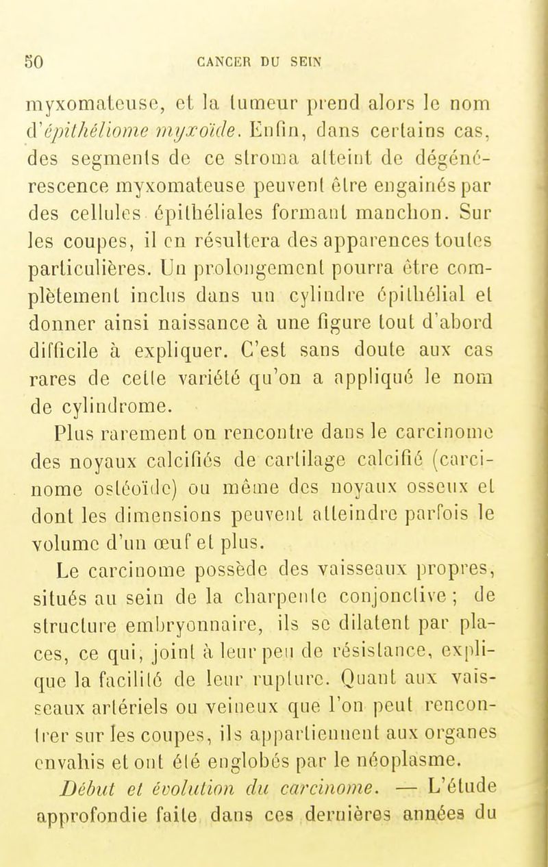 myxomatcuse, et la lumeur prend alors le nom à'cjnthéliome myxoïde. Enfin, dans certains cas, des segments de ce slroma atteint de dégéné- rescence myxomateuse peuvent être engainéspar des cellules épitbéliales formant manchon. Sur les coupes, il en résultera des apparences toutes particulières. Un prolongement pourra être com- plètement inclus dans un cylindre épilliélial et donner ainsi naissance à une figure tout d'abord difficile à expliquer. C'est sans doute aux cas rares de celle variété qu'on a appliqué le nom de cylindrome. Plus rarement on rencontre dans le carcinome des noyaux calcifiés de cartilage calcifié (carci- nome ostéoïde) ou même des noyaux osseux et dont les dimensions peuvent atteindre parfois le volume d'un œuf et plus. Le carcinome possède des vaisseaux propres, situés au sein de la charpente conjonctive; de structure embryonnaire, ils se dilatent par pla- ces, ce qui, joint à leur peu de résistance, expli- que la facilité de leur rupture. Quant aux vais- seaux artériels ou veineux que l'on peut rencon- Irer sur les coupes, ils appartiennent aux organes envahis et ont été englobés par le néoplasme. Début et évolution du carcinome. — L'élude approfondie faite dans ces dernières années du