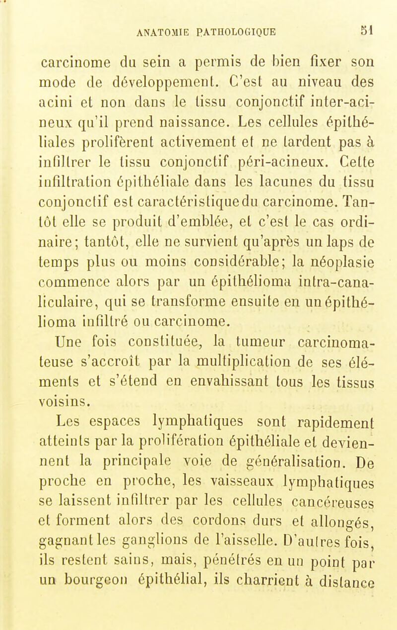 SI carcinome du sein a permis de bien fixer son mode de développement. C'est an niveau des acini et non dans le tissu conjonctif inter-aci- neux qu'il prend naissance. Les cellules épilhé- liales prolifèrent activement et ne tardent pas à infiltrer le tissu conjonctif péri-acineux. Cette infiltration épitliéliale dans les lacunes du tissu conjonctif est caractéristique du carcinome. Tan- tôt elle se produit d'emblée, et c'est le cas ordi- naire; tantôt, elle ne survient qu'après un laps de temps plus ou moins considérable; la néoplasie commence alors par un épilliélioma intra-cana- liculaire, qui se transforme ensuite en unépithé- lioma infiltré ou carcinome. Une fois constituée, la tumeur carcinoma- teuse s'accroît par la multiplication de ses élé- ments et s'étend en envahissant tous les tissus voisins. Les espaces lymphatiques sont rapidement atteints par la prolifération épithéliale et devien- nent la principale voie de généralisation. De proche en proche, les vaisseaux lymphatiques se laissent infiltrer par les cellules cancéreuses et forment alors des cordons durs et allongés, gagnant les ganglions de l'aisselle. D'aulres fois, ils restent sains, mais, pénétrés en un point par un bourgeon épithélial, ils charrient à distance