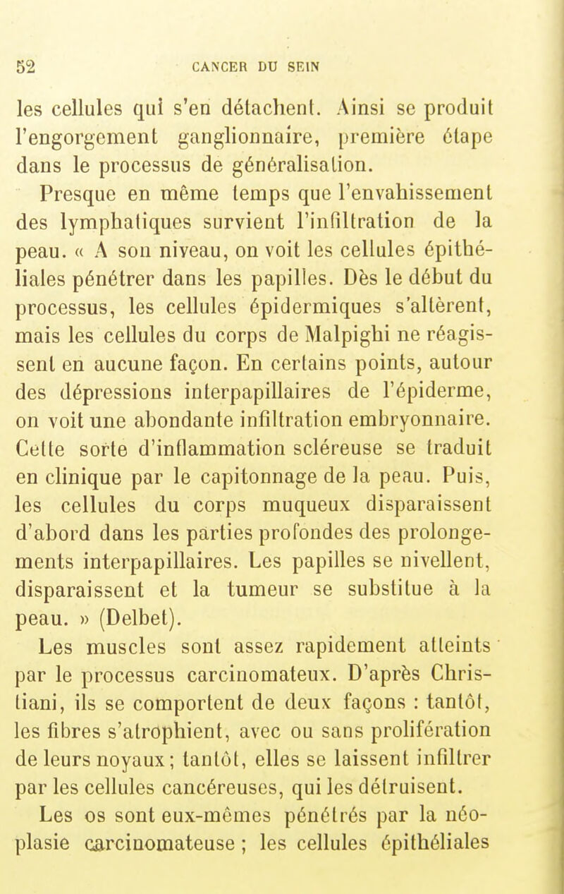 les cellules qui s'en délaclient. Ainsi se produit l'engorgement ganglionnaire, première étape dans le processus de généralisation. Presque en même temps que l'envahissement des lymphatiques survient Finfiltration de la peau. « A sou niveau, on voit les cellules épithé- liales pénétrer dans les papilles. Dès le début du processus, les cellules épidermiques s'altèrent, mais les cellules du corps de Malpighi ne réagis- sent en aucune façon. En certains points, autour des dépressions interpapillaires de l'épiderme, on voit une abondante infiltration embryonnaire. Cette sorte d'inflammation scléreuse se traduit en clinique par le capitonnage de la peau. Puis, les cellules du corps muqueux disparaissent d'abord dans les parties profondes des prolonge- ments interpapillaires. Les papilles se nivellent, disparaissent et la tumeur se substitue à la peau. » (Delbet). Les muscles sont assez rapidement atteints par le processus carcinomateux. D'après Chris- tiani, ils se comportent de deux façons : tantôt, les fibres s'atrophient, avec ou sans prohfération de leurs noyaux; tantôt, elles se laissent infiltrer par les cellules cancéreuses, qui les détruisent. Les os sont eux-mêmes pénétrés par la néo- plasie carcinomateuse ; les cellules épithéliales