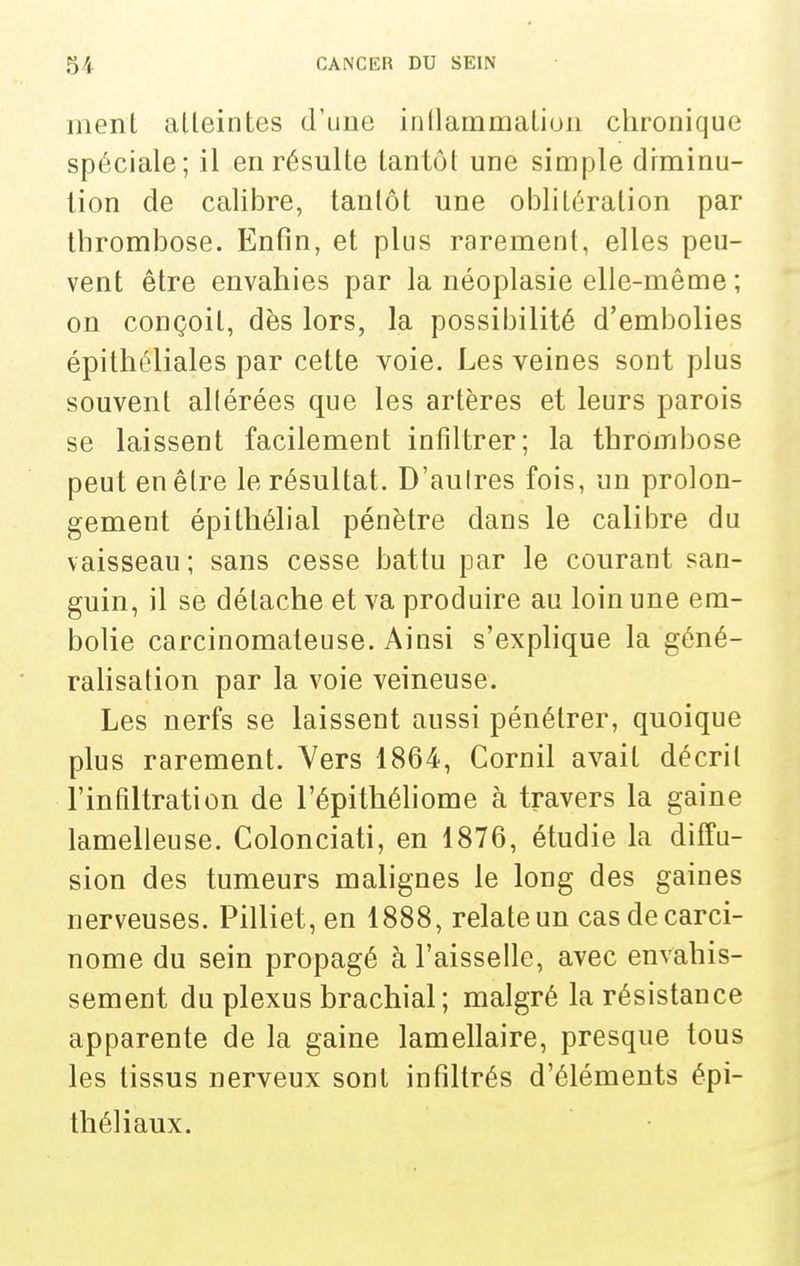ment atteintes d'une inllaramatiuii chronique spéciale; il en résulte tantôt une simple diminu- tion de calibre, tantôt une oblitération par thrombose. Entîn, et plus rarement, elles peu- vent être envahies par la néoplasie elle-même ; on conçoit, dès lors, la possibilité d'embolies épithéliales par cette voie. Les veines sont plus souvent allérées que les artères et leurs parois se laissent facilement infiltrer; la thrombose peut en être le résultat. D'aulres fois, un prolon- gement épithélial pénètre dans le calibre du vaisseau; sans cesse battu par le courant san- guin, il se détache et va produire au loin une em- bolie carcinomateuse. Ainsi s'explique la géné- rahsation par la voie veineuse. Les nerfs se laissent aussi pénétrer, quoique plus rarement. Vers 1864, Cornil avait décrit l'infiltration de l'épithéhome à travers la gaine lamelleuse. Golonciati, en 1876, étudie la diffu- sion des tumeurs malignes le long des gaines nerveuses. Pilliet, en 1888, relate un cas de carci- nome du sein propagé à l'aisselle, avec envahis- sement du plexus brachial; malgré la résistance apparente de la gaine lamellaire, presque tous les tissus nerveux sont infiltrés d'éléments épi- théliaux.