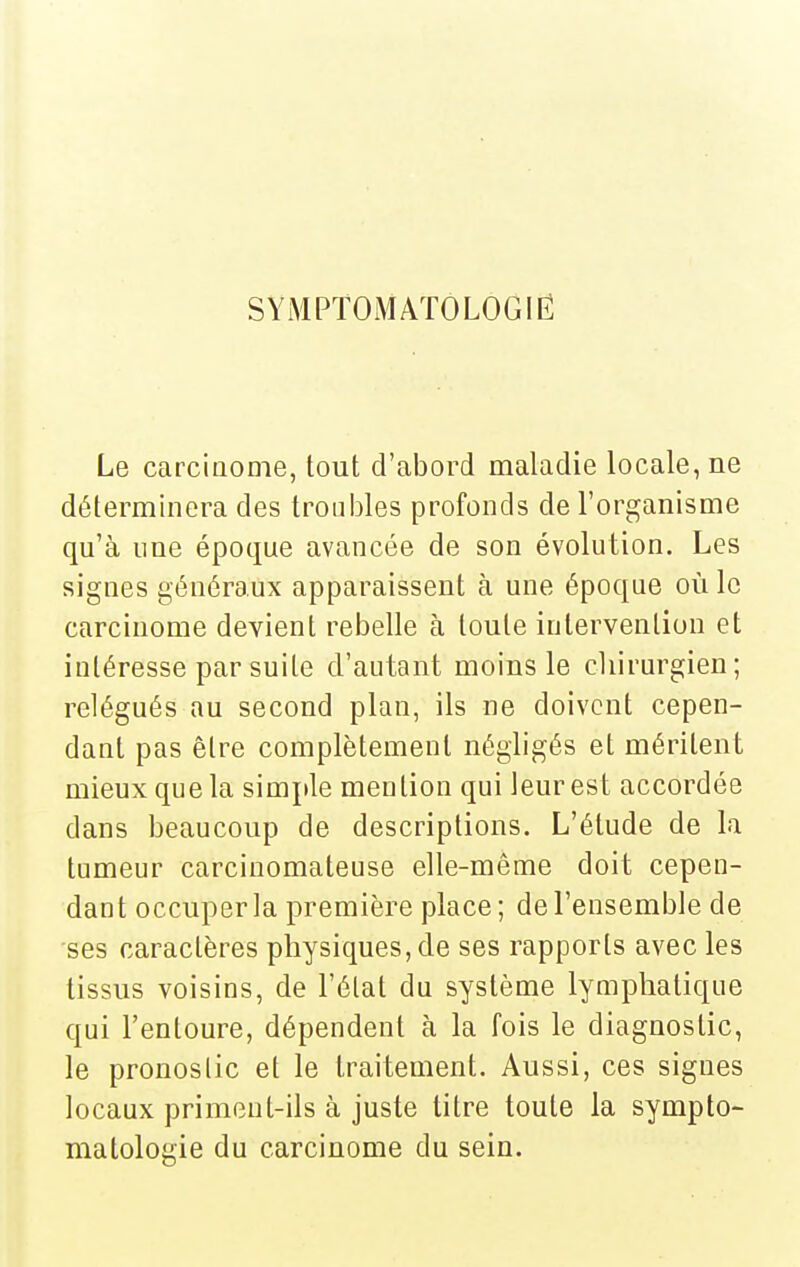 SYMPTOiMAÏOLOGIÉ Le carcinome, tout d'abord maladie locale, ne déterminera des troubles profonds de l'organisme qu'à une époque avancée de son évolution. Les signes généraux apparaissent à une époque où le carcinome devient rebelle à toute intervention et intéresse par suite d'autant moins le cliirurgien; relégués au second plan, ils ne doivent cepen- dant pas être complètement négligés et méritent mieux que la simple mention qui leur est accordée dans beaucoup de descriptions. L'étude de la tumeur carciuomateuse elle-même doit cepen- dant occuper la première place; de l'ensemble de ses caractères physiques, de ses rapports avec les tissus voisins, de l'état du système lymphatique qui l'entoure, dépendent à la fois le diagnostic, le pronostic et le traitement. Aussi, ces signes locaux priment-ils à juste titre toute la sympto- matologie du carcinome du sein.