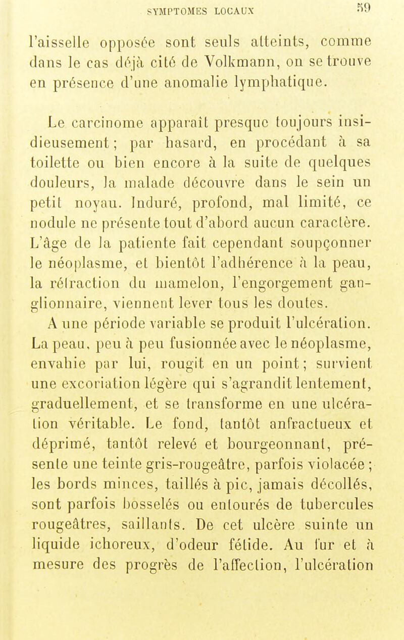 l'aisselle opposée sont seuls atteints, comme dans le cas déjà cité de Volkmann, on se trouve en présence d'une anomalie lymphatique. Le carcinome apparaît presque toujours insi- dieusement; par hasard, en procédant à sa toilette ou bien encore à la suite de quelques douleurs, la malade découvre dans le sein un petit noyau. Induré, profond, mal limité, ce nodule ne présente tout d'abord aucun caractère. L'âge de la patiente fait cependant soupçonner le néoplasme, et bientôt l'adhérence h la peau, la réiraction du mamelon, l'engorgement gan- glionnaire, viennent lever tous les doutes. A une période variable se produit l'ulcération. La peau, peu h peu fusionnée avec le néoplasme, envahie par lui, rougit en un point; survient une excoriation légère qui s'agrandit lentement, graduellement, et se transforme en une ulcéra- tion véritable. Le fond, tantôt anfractueux et déprimé, tantôt relevé et bourgeonnant, pré- sente une teinte gris-rougeâtre, parfois violacée ; les bords minces, taillés à pic, jamais décollés, sont parfois bosselés ou entourés de tubercules rougeâtres, saillants. De cet ulcère suinte un liquide ichoreux, d'odeur fétide. Au fur et à mesure des progrès de l'affection, l'ulcération