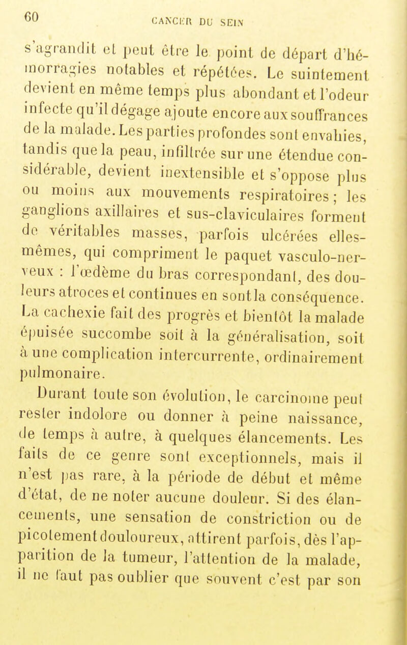 CANCICn DU SE1.\ s'agrandit el i)eut être le point de départ d'iié- inorra-ies notables et répétées. Le suintement devient en même temps plus abondant et l'odeur infecte qu'il dégage ajoute encore aux souffrances de la malade. Les parties profondes sont envahies, tandis que la peau, infiltrée sur une étendue con- sidérable, devient inextensible et s'oppose plus ou moins aux mouvements respiratoires; les ganglions axillaires et sus-claviculaires forment do^ véritables masses, parfois ulcérées elles- mêmes, qui compriment le paquet vasculo-ner- veux : l'œdème du bras correspondant, des dou- leurs atroces et continues en sontla conséquence. La cachexie fait des progrès et bientôt la malade épuisée succombe soit à la généralisation, soit à une complication intercurrente, ordinairement pulmonaire. Durant toute son évolution, le carcinome peu! rester indolore ou donner à peine naissance, de temps à autre, à quelques élancements. Les faits de ce genre sonl exceptionnels, mais il n'est jjas rare, à la période de début et même d'état, de ne noter aucune douleur. Si des élan- cements, une sensation de constriction ou de picotement douloureux, attirent parfois, dès l'ap- parition de la tumeur, l'attention de la malade, il ne faut pas oulDlier que souvent c'est par son
