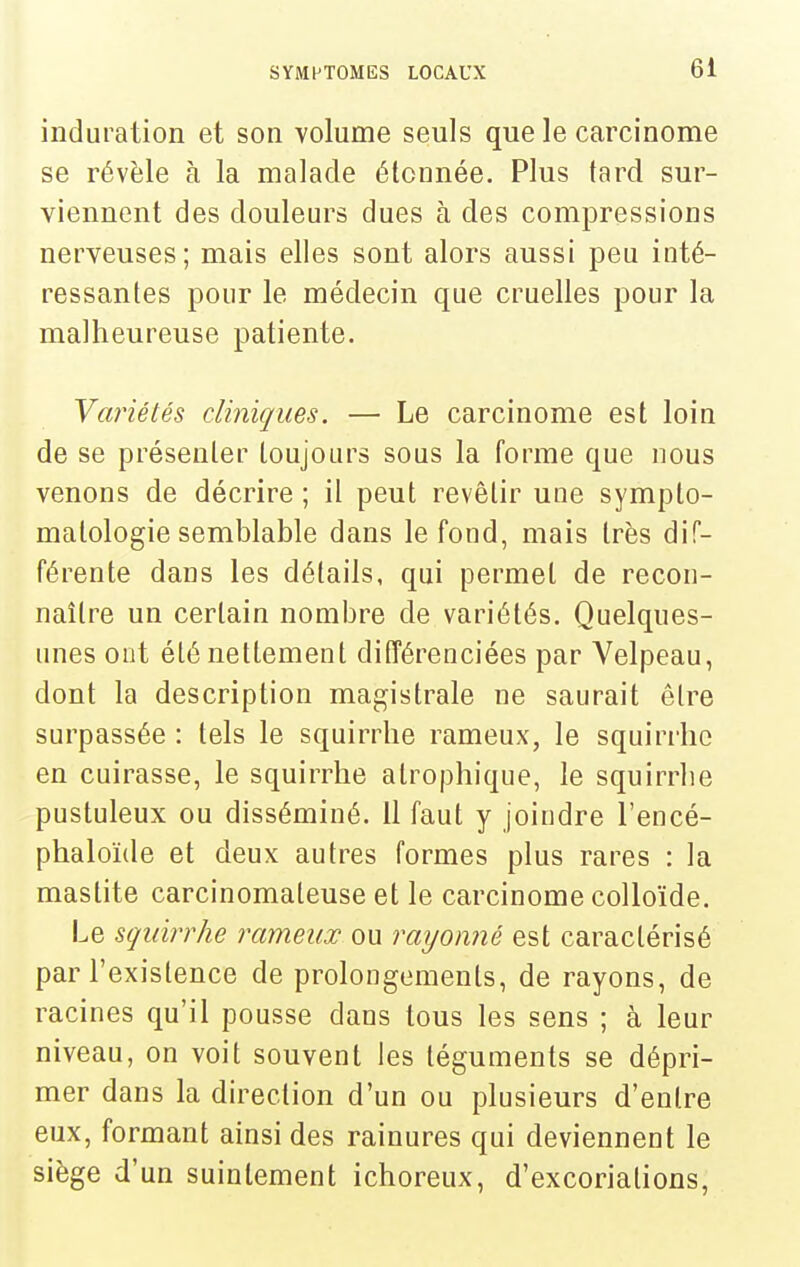 induration et son volume seuls que le carcinome se révèle à la malade étonnée. Plus tard sur- viennent des douleurs dues à des compressions nerveuses; mais elles sont alors aussi peu inté- ressantes pour le médecin que cruelles pour la malheureuse patiente. Variétés cliniques. — Le carcinome est loin de se présenter toujours sous la forme que nous venons de décrire ; il peut revêtir une sympto- matologie semblable dans le fond, mais très dif- férente dans les détails, qui permet de recon- naître un certain nombre de variétés. Quelques- unes ont été nettement différenciées par Velpeau, dont la description magistrale ne saurait être surpassée : tels le squirrhe rameux, le squirrho en cuirasse, le squirrhe alrophique, le squirrhe pustuleux ou disséminé. 11 faut y joindre l'encé- phaloïde et deux autres formes plus rares : la mastite carcinomateuse et le carcinome colloïde. Le squirrhe rameux ou rayonné est caractérisé par l'existence de prolongements, de rayons, de racines qu'il pousse dans tous les sens ; à leur niveau, on voit souvent les téguments se dépri- mer dans la direction d'un ou plusieurs d'entre eux, formant ainsi des rainures qui deviennent le siège d'un suintement ichoreux, d'excoriations,