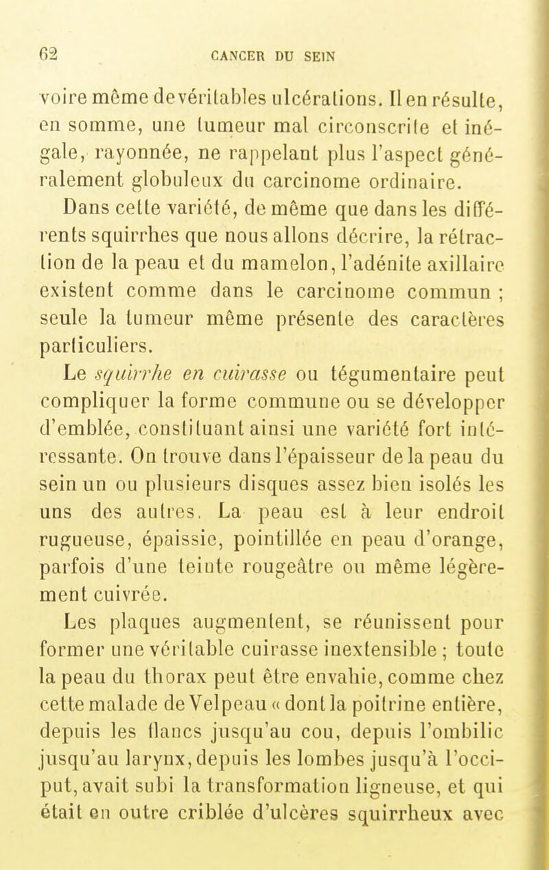voire même devérilables ulcéralions. Il en résulte, en somme, une tumeur mal circonscrite et iné- gale, rayonnée, ne rappelant plus l'aspect géné- ralement globuleux du carcinome ordinaire. Dans cette variété, de même que dans les diffé- rents squirrhes que nous allons décrire, la rétrac- tion de la peau et du mamelon, l'adénite axillaire existent comme dans le carcinome commun ; seule la tumeur même présente des caractères particuliers. Le sqidrrhe en cuirasse ou tégumentaire peut compliquer la forme commune ou se développer d'emblée, constituant ainsi une variété fort inté- ressante. On trouve dans l'épaisseur de la peau du sein un ou plusieurs disques assez bien isolés les uns des autres, La peau est à leur endroit rugueuse, épaissie, pointillée en peau d'orange, parfois d'une teinte rougeâtre ou même légère- ment cuivrée. Les plaques augmentent, se réunissent pour former une véritable cuirasse inextensible ; toute la peau du thorax peut être envahie, comme chez cette malade deVelpeau « dont la poitrine entière, depuis les flancs jusqu'au cou, depuis l'ombilic jusqu'au larynx, depuis les lombes jusqu'à l'occi- put, avait subi la transformation ligneuse, et qui était en outre criblée d'ulcères squirrheux avec