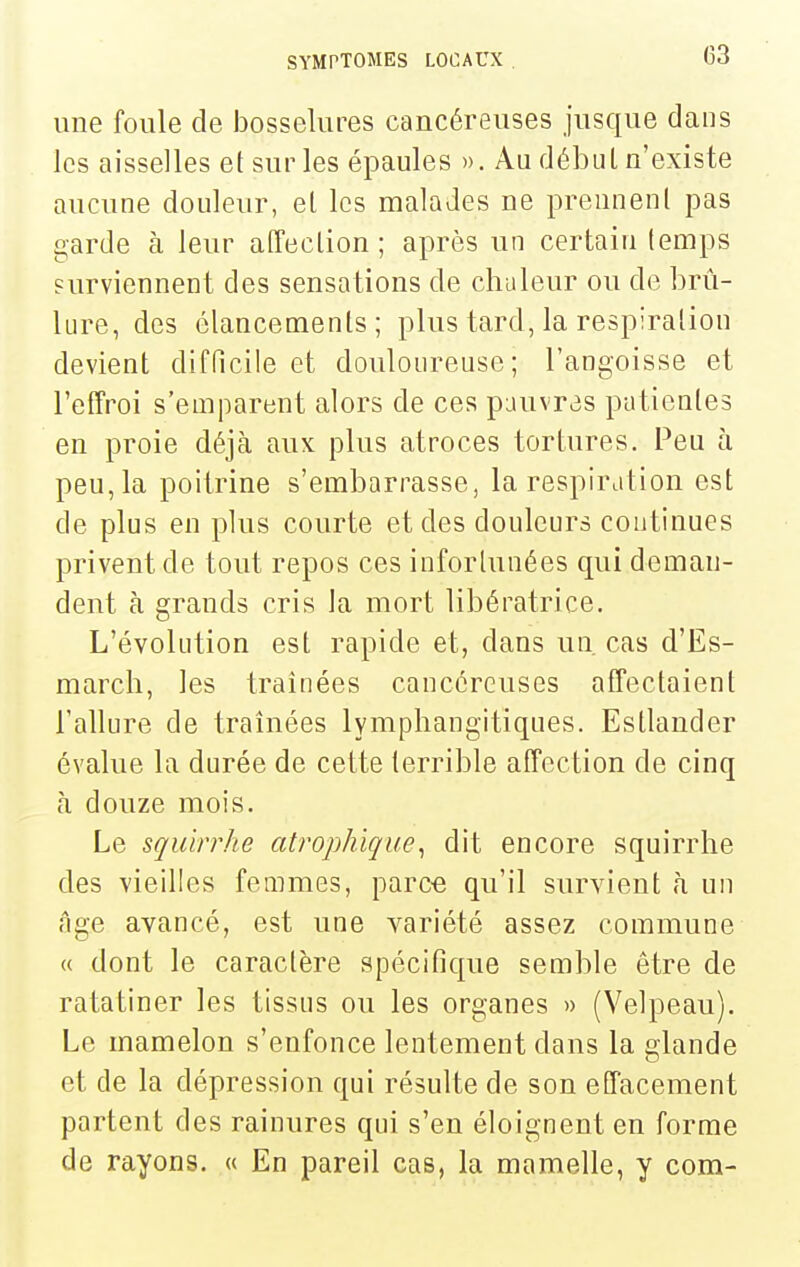 une foule de bosselures cancéreuses jusque dans les aisselles et sur les épaules ». Au début n'existe aucune douleur, et les malades ne prennent pas garde à leur affection; après un certain temps surviennent des sensations de chaleur ou de brû- lure, des élancements; plus tard, la respiration devient difficile et douloureuse; l'angoisse et l'effroi s'emparent alors de ces pauvras patientes en proie déjà aux plus atroces tortures. Peu à peu, la poitrine s'embarrasse, la respiration est de plus en plus courte et des douleurs continues privent de tout repos ces infortunées qui deman- dent à grands cris la mort libératrice. L'évolution est rapide et, dans un, cas d'Es- marcli, les traînées cancéreuses affectaient l'allure de traînées lymphangitiques. Estlander évalue la durée de cette terrible affection de cinq à douze mois. Le squirrhe atrophlque^ dit encore squirrhe des vieilles femmes, parce qu'il survient à un âge avancé, est une variété assez commune « dont le caractère spécifique semble être de ratatiner les tissus ou les organes » (Velpeau), Le mamelon s'enfonce lentement dans la glande et de la dépression qui résulte de son effacement partent des rainures qui s'en éloignent en forme de rayons. « En pareil cas, la mamelle, y com-