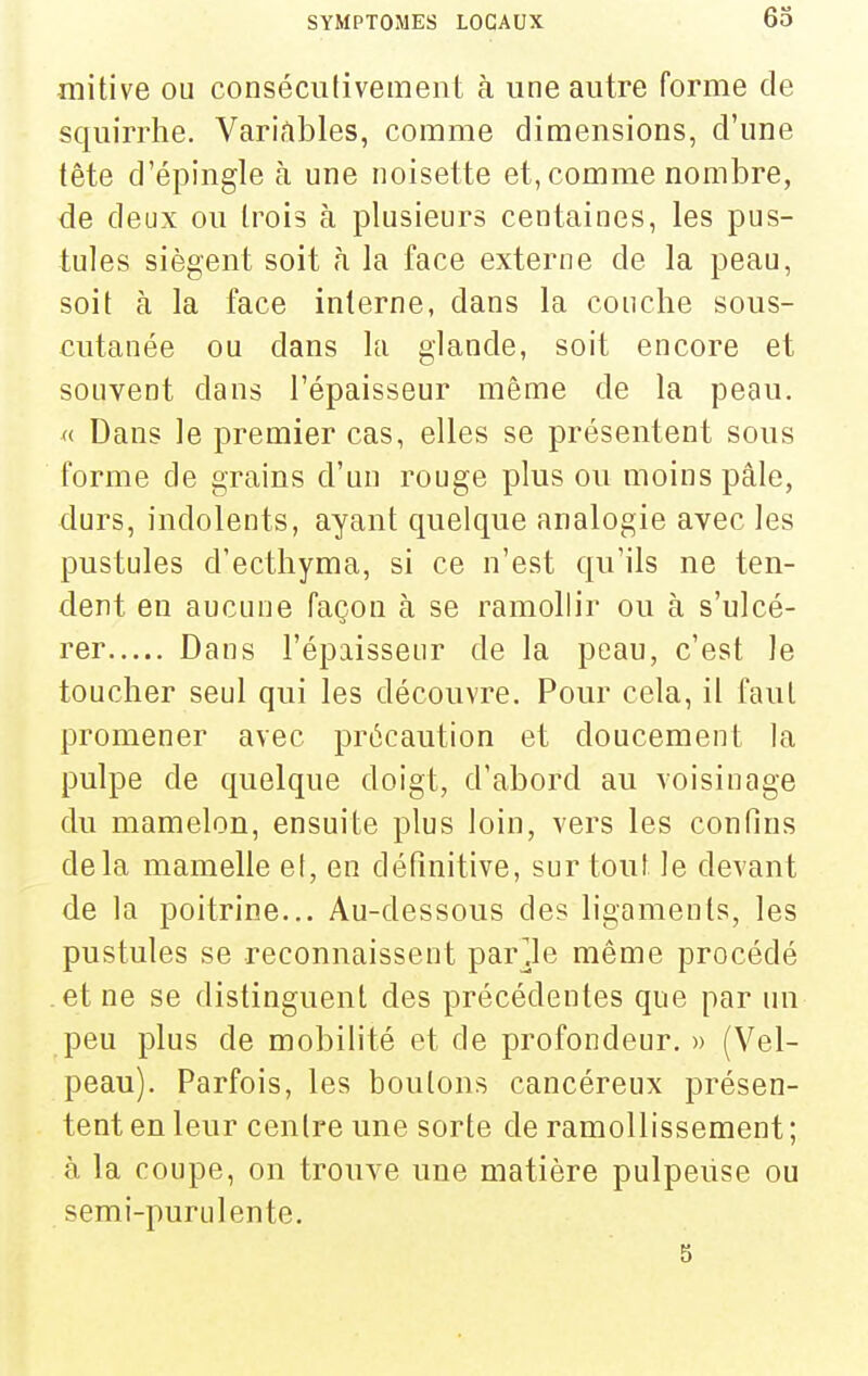 mitive ou consécutivement à une autre forme de squirrhe. Variables, comme dimensions, d'une tête d'épingle à une noisette et, comme nombre, de deux ou trois à plusieurs centaines, les pus- tules siègent soit h la face externe de la peau, soit à la face interne, dans la couche sous- cutanée ou dans la glande, soit encore et souvent dans l'épaisseur même de la peau. « Dans le premier cas, elles se présentent sous forme de grains d'un rouge plus ou moins pâle, durs, indolents, ayant quelque analogie avec les pustules d'ecthyma, si ce n'est qu'ils ne ten- dent en aucune façon à se ramollir ou à s'ulcé- rer Dans l'épaisseur de la peau, c'est le toucher seul qui les découvre. Pour cela, il faut promener avec précaution et doucement la pulpe de quelque doigt, d'abord au voisinage du mamelon, ensuite plus loin, vers les confins delà mamelle el, en définitive, surtout, le devant de la poitrine... Au-dessous des ligaments, les pustules se reconnaissent parole même procédé .et ne se distinguent des précédentes que par un peu plus de mobilité et de profondeur. » (Vel- peau). Parfois, les boutons cancéreux présen- tent en leur centre une sorte de ramollissement ; à la coupe, on trouve une matière pulpeiise ou semi-purulente. 5
