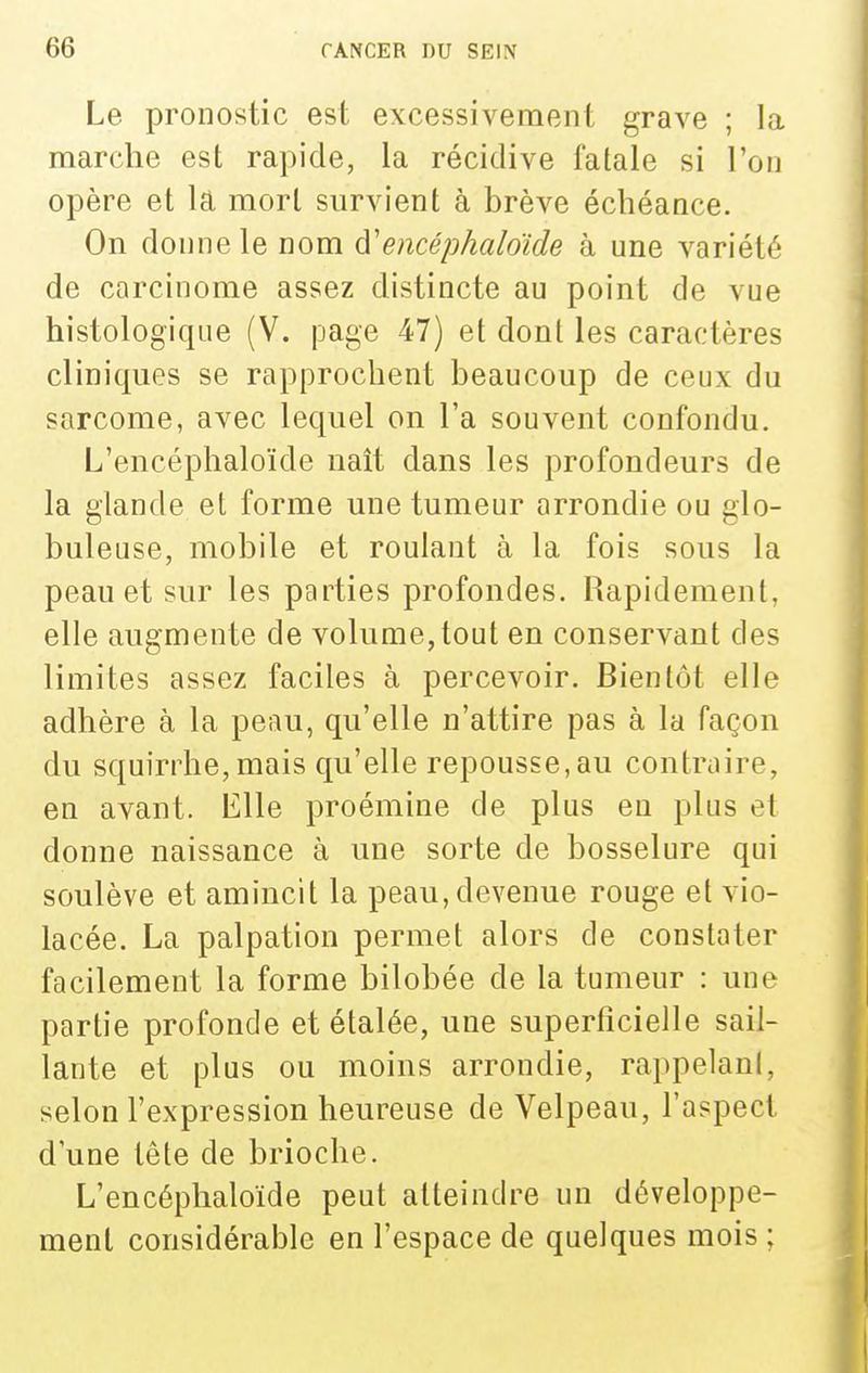 Le pronostic est excessivement grave ; la marche est rapide, la récidive fatale si l'on opère et lâ mort survient à brève échéance. On donne le nom à'encéphaloïde à une variété de carcinome assez distincte au point de vue histologique (V. page 47) et dont les caractères cliniques se rapprochent beaucoup de ceux du sarcome, avec lequel on l'a souvent confondu. L'encéplialoïde naît dans les profondeurs de la glande et forme une tumeur arrondie ou glo- buleuse, mobile et roulant à la fois sous la peau et sur les parties profondes. Rapidement, elle augmente de volume, tout en conservant des limites assez faciles à percevoir. Bientôt elle adhère à la peau, qu'elle n'attire pas à la façon du squirrhe, mais qu'elle repousse,au contraire, en avant. Elle proémine de plus en plus et donne naissance à une sorte de bosselure qui soulève et amincit la peau, devenue rouge et vio- lacée. La palpation permet alors de constater facilement la forme bilobée de la tumeur : une partie profonde et étalée, une superficielle sail- lante et plus ou moins arrondie, rappelani, selon l'expression heureuse de Velpeau, l'aspect d'une tête de brioche. L'encéplialoïde peut atteindre un développe- ment considérable en l'espace de quelques mois ;