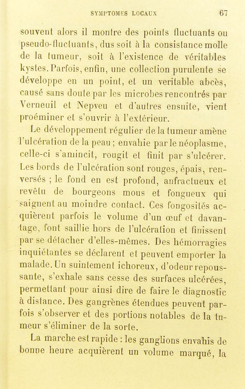 souvent alors il montre des points fluctuants ou pseudo-fluctuants, dus soit à la consistance molle de la tumeur, soit à l'existence de véritables kystes. Parfois, enfin, une collection purulente se développe en un point, et un véritable abcès, causé sans doute par les microbes rencontrés par Verneuil et Nepveu et d'autres ensuite, vient proéminer et s'ouvrir à l'extérieur. Le développement régulier delà tumeur amène l'ulcération de la peau ; envahie parle néoplasme, celle-ci s'amincit, rougit et finit par s'ulcérer. Les bords de l'ulcération sont rouges, épais, ren- versés ; le fond en est profond, anfractueux et revêtu de bourgeons mous et fongueux qui saignent au moindre contact. Ces fongosités ac- quièrent parfois le volume d'un œuf et davan- tage, font saillie hors de l'ulcération et finissent par se détacher d'elles-mêmes. Des hémorragies inquiétantes se déclarent et peuvent emporter la malade. Un suintement ichoreux, d'odeur repous- sante, s'exhale sans cesse des surfaces ulcérées, permettant pour ainsi dire de faire le diagnostic à distance. Des gangrènes étendues peuvent par- fois s'observer et des portions notables de la tu- meur s'éliminer de la sorte. La marche est rapide : les ganglions envahis de bonne heure acquièrent un volume marqué, la