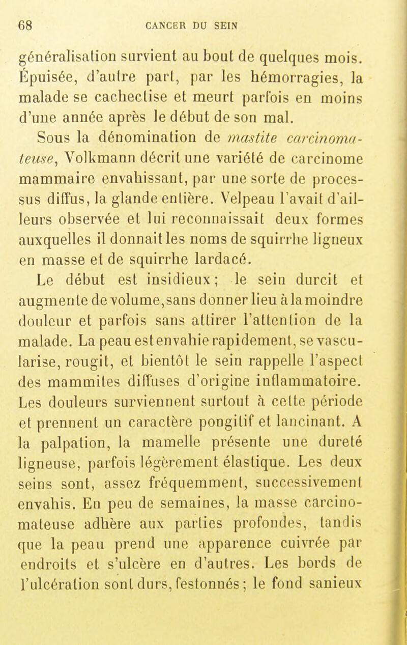 généralisation survient au bout de quelques mois. Épuisée, d'autre part, par les hémorragies, la malade se cachectise et meurt parfois en moins d'une année après le début de son mal. Sous la dénomination de mastite carcinoma- leuse, Volkmann décrit une variété de carcinome mammaire envahissant, par une sorte de proces- sus diffus, la glande entière. Velpeau l'avait d'ail- leurs observée et lui reconnaissait deux formes auxquelles il donnait les noms de squirrhe ligneux en masse et de squirrhe lardacé. Le début est insidieux; le sein durcit et augmente de volume,sans donner lieu à la moindre douleur et parfois sans attirer l'attention de la malade. La peau est envahie rapidement, se vascu- iarise, rougit, et bientôt le sein rappelle l'aspect des mammites diffuses d'origine intlammatoire. Les douleurs surviennent surtout à celte période et prennent un caractère pongitif et lancinant. A la palpalion, la mamelle présente une dureté ligneuse, parfois légèrement élastique. Les deux seins sont, assez fréquemment, successivement envahis. En peu de semaines, la masse carcino- mateuse adhère aux parties profondes, tandis que la peau prend une apparence cuivrée par endroits et s'ulcère en d'autres. Les bords de l'ulcération sont durs, festonnés ; le fond sanieux