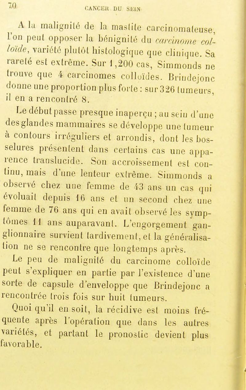 CANClîll DU SEIN ^ A la rnalignilé de la masiite carcinomaieuse, l'on peul opposer la bénignité du carcinome col- loïde, variété plutôt liistologique que clinique. Sa rareté est extrême. Sur \ ,200 cas, Simmonds ne trouve que 4 carcinomes colloïdes. Brindejonc donne une proportion plus forte : sur 326 tumeurs, il en a rencontré 8. Le début passe presque inaperçu ; au seiu d'une des glandes mammaires se développe une tumeur à contours irréguliers et arrondis, dont les bos- selures présentent dans certains cas une appa- rence translucide. Son accroissement est con- tinu, mais d'une lenteur extrême. Simmonds a observé chez une femme de 43 ans un cas qui évoluait depuis 16 ans et un second chez une femme de 76 ans qui en avait observé les symp- tômes 11 ans auparavant. L'engorgement gan- glionnaire survient tardivement, et la généralisa- lion ne se rencontre que longtemps après. Le peu de malignité du carcinome colloïde peut s'expliquer en partie par l'existence d'une sorte de capsule d'enveloppe que Brindejonc a rencontrée trois fois sur huit tumeurs. Quoi qu'il en soit, la récidive est moins fré- quente après l'opération que dans les autres variétés, et partant le pronostic devient plus favorable.