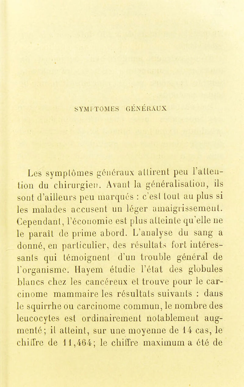 SYMl-TOMES GÉNÉRAUX Les symptômes généraux allirent peu l'alleu- tioii du chirurgien. Avant la généralisation, ils sont d'ailleurs peu marqués : c'est tout au plus si les malades accusent un léger umaigrissemeul. Cependant, l'économie est plus atteinte qu'elle ne le parait de prime abord. L'analyse du sang a donné, en particulier, des résultats fort intéres- sants qui témoignent d'un trouble général de l'organisme. Hayem étudie l'état des globules blancs chez les cancéreux et trouve pour le car- cinome mammaire les résultats suivants : dans le squirrhe ou carcinome commun, le nombre des leucocytes est ordinairement notablement aug- menté; il atteint, sur une moyenne de 14 cas, le chiirre de 11,464; le chitTre maximum a été de