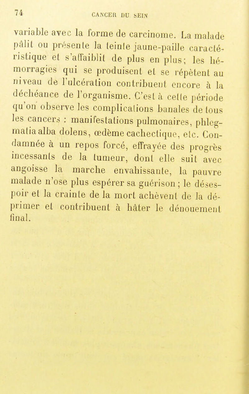 variable avec la forme de carcinome. La malade pâlit ou présente la leinle jaune-paille caracté- ristique et s'affaiblit de plus en plus; les hé- morragies qui se produisent et se répètent au niveau de l'ulcération contribuent encore à la déchéance de l'organisme. C'est à cette période qu'on observe les complications banales de tous les cancers : manifestations pulmonaires, phleg- maliaalba dolens, œdème cachectique, etc. Con- damnée à un repos forcé, effrayée des progrès incessants de la tumeur, dont elle suit avec angoisse la marche envahissante, la pauvre malade n'ose plus espérer sa guérison ; le déses- poir et la crainte de la mort achèvent de la dé- primer et contribuent à hâter le dénouement final.
