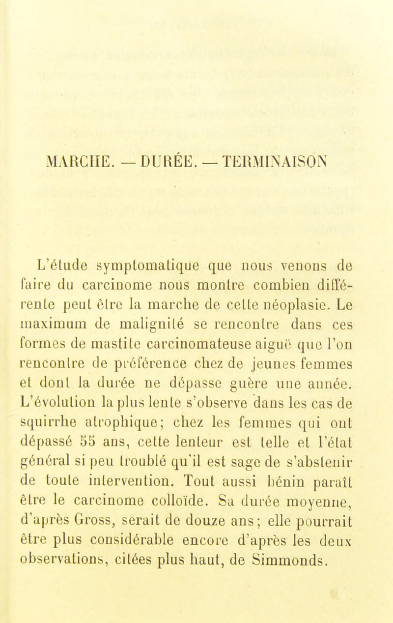 MARCHE. — DURÉE. — TERMINAISON L'étude symplomalique que nous venons de faire du carcinome nous montre combien diffé- rente peut être la marche de cette néoplasie. Le maximum de malignité se rencontre dans ces formes de mastitc carcinomateuse aiguë que l'on rencontre de préférence chez de jeunes femmes et dont la durée ne dépasse guère une année. L'évolution la plus lente s'observe dans les cas de squirrhe atrophique; chez les femmes qui ont dépassé 55 ans, cette lenteur est telle et l'étal général si peu troublé qu'il est sage de s'abstenir de toute intervention. Tout aussi bénin paraît être le carcinome colloïde. Sa durée moyenne, d'après Gross, serait de douze ans; elle pourrait être plus considérable encore d'après les deux observations, citées plus haut, de Simmonds.