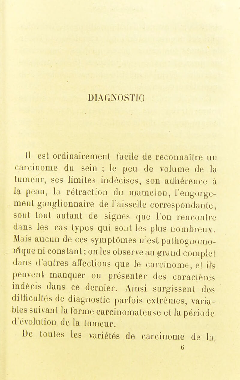 DIAGNOSTIC il est ordinairement facile de reconnaître un carcinome du sein ; le peu de volume de la tumeur, ses limites indécises, son adhérence à la peau, la rétraction du mamoJon, l'engorge- ment ganglionnaire de l'aisselle correspondante, sont tout autant de signes que l'on rencontre dans les cas types qui sont les plus nombreux. Mais aucun de ces symptômes n'est palliogaomo- nlque ni constant ; on les observe au grand complet dans d'autres affections que le carcinome, et ils peuvent manquer ou présenter des caractères indécis dans ce dernier. Ainsi surgissent des dilficultés de diagnostic parfois extrêmes, varia- bles suivant la forme carcinomateuse et la période d'évolution de la tumeur. De toutes les variétés de carcinome de la 6