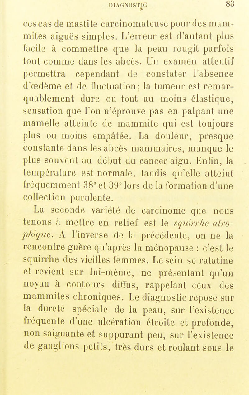 ces cas de inaslile carcinomateuse pour des mam- mites aiguës simples. L'erreur est d'autant plus facile à commettre que la peau rougit parfois tout comme dans les abcès. Un examen attentif permettra cependant de constater l'absence d'œdèrae et de fluctuation; la tumeur est remar- quablement dure ou tout au moins élastique, sensation que l'on n'éprouve pas en palpant une mamelle atteinte de mammite qui est toujours plus ou moins empâtée. La douleur, presque constante dans les abcès mamuiaires, manque le plus souvent au début du cancer aigu. Enfin, la température est normale, tandis qu'elle atteint fréquemment 38° et 39 lors de la formation d'une collection purulente. La seconde variété de carcinome que nous tenons ,î mettre en relief est le sqidrrhe atro- phique. A l'inverse de la précédente, on ne la rencontre guère qu'après la ménopause : c'est le squirrbe des vieilles femmes. Le sein se ratatine et revient sur lui-même, ne présentant qu'un noyau à contours diffus, rappelant ceux des mammites chroniques. Le diagnostic repose sur la dureté spéciale de la peau, sur l'existence fréquente d'une ulcération étroite et profonde, non saignante et suppurant peu, sur l'existence de ganglions petits, très durs et roulant sous le