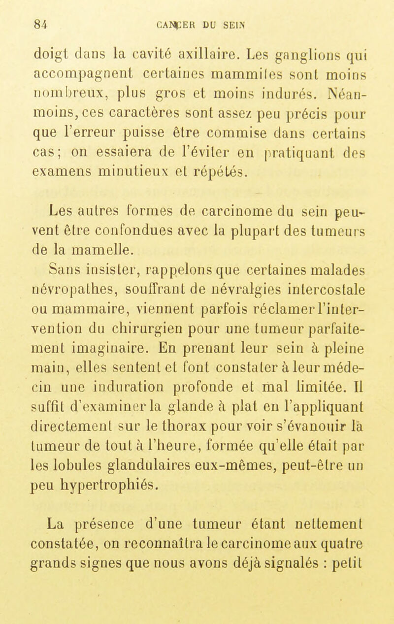 doigt dans la cavité axillaire. Les ganglions qui accompagnent certaines mammiles sont moins nombreux, plus gros et moins indurés. Néan- moins, ces caractères sont assez peu précis pour que l'erreur puisse être commise dans certains cas; on essaiera de l'éviter en pratiquant des examens minutieux et répétés. Les autres (ormes de carcinome du sein peu- vent être confondues avec la plupart des tumeurs de la mamelle. Sans insister, rappelons que certaines malades névropathes, souiTrant de névralgies intercostale ou mammaire, viennent parfois réclamer l'inter- vention du chirurgien pour une tumeur parfaite- ment imaginaire. En prenant leur sein à pleine main, elles sentent et font constater à leur méde- cin une induration profonde et mal limitée. Il suffit d'examiner la glande à plat en l'appliquant directement sur le thorax pour voir s'évanouir la tumeur de tout à l'heure, formée qu'elle était par les lobules glandulaires eux-mêmes, peut-être un peu hypertrophiés. La présence d'une tumeur étant nettement constatée, on reconnaîtra le carcinome aux quatre grands signes que nous avons déjà signalés : petit