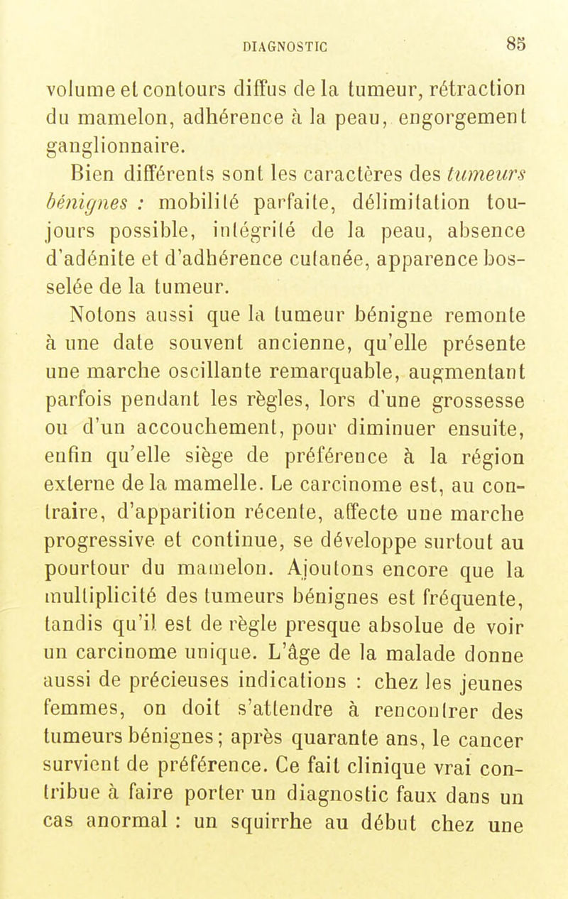 volume et contours diffus de la tumeur, rétraction du mamelon, adhérence à la peau, engorgement ganglionnaire. Bien différents sont les caractères des tumeurs bénignes : mobilité parfaite, délimitation tou- jours possible, iutégrité de la peau, absence d'adénite et d'adhérence cutanée, apparence bos- selée de la tumeur. Notons aussi que la tumeur bénigne remonte à une date souvent ancienne, qu'elle présente une marche oscillante remarquable, augmentant parfois pendant les règles, lors d'une grossesse ou d'un accouchement, pour diminuer ensuite, enfin qu'elle siège de préférence à la région externe de la mamelle. Le carcinome est, au con- traire, d'apparition récente, affecte une marche progressive et continue, se développe surtout au pourtour du mamelon. Ajoutons encore que la multiphcité des tumeurs bénignes est fréquente, tandis qu'il est de règle presque absolue de voir un carcinome unique. L'âge de la malade donne aussi de précieuses indications : chez les jeunes femmes, on doit s'attendre à rencontrer des tumeurs bénignes ; après quarante ans, le cancer survient de préférence. Ce fait clinique vrai con- tribue à faire porter un diagnostic faux dans un cas anormal : un squirrhe au début chez une