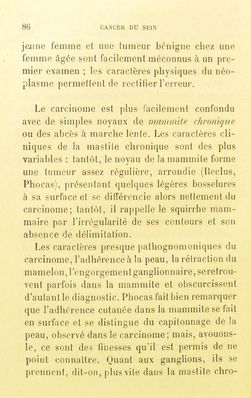 jeAine femme el une lumeur b^'iiigue chez une femme âgée sont facilement méconnus à un pre- mier examen ; les caractères physiques du néo- plasme permettent de reclifier l'erreur. Le carcinome est plus facilement confondu avec de simples noyaux de mammite chronique ou des abcès à marche lente. Les caraclères cli- niques de la maslile chronique sont des plus variables : tantôt, le noyau de la mammite forme une tumeur assez régulière, arrondie (Heclus, Phocas), présentant quelques légères bosselures à sa surface el se dilîérencie alors netlement du carcinome; tanlôl, il rappelle le squirrhe mam- maire par l'irrégularité de ses contours et son absence de délimitation. Les caractères presque patliognomoniques du carcinome, l'adhérence à la peau, la rétraction du mamelon, l'engorgement ganglionnaire, serelrou- vent parfois dans la mammite et obscurcissent d'autant le diagnostic. Phocas fait bien remarquer que l'adhérence cutanée dans la mammite se fait en surface et se dislingue du capitonnage de la peau, observé dans le carcinome; mais, avouons- le, ce sont des finesses qu'il est permis de ne point connaître. Quant aux ganglions, ils se prennent, dit-on, plus vile dans la mastite chro-