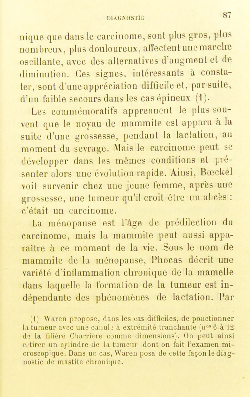 nique que dans le carcinome, sont plus gros, plus nombreux, plus douloureux, affeclenl une marche oscillante, avec des alternalives d'augmenl et de diminution. Ces signes, intéressants à consta- ter, sont d'une appréciation difficile et, par suite, d'un faible secours dans les cas épineux (1). Les commémoratifs apprennent le plus sou- vent que le noyau de mammile est apparu à la suite d'une grossesse, pendant la lactation, au moment du sevrage. Mais le carcinome peut se développer dans les mêmes conditions et pié- senter alors une évolution rapide. Ainsi, Bœckel voit survenir chez une jeune femme, après une grossesse, une tumeur qu'il croit être un abcès : c'était un carcinome. La ménopause est l'âge de prédilection du carcinome, mais la mammile peut aussi appa- raître à ce moment de la vie. Sous le nom de mammile de la ménopause, Phocas décrit une variété d'inflammation chronique de la mamelle dans laquelle la fornuUion de la tumeur est in- dépendante des phénomènes de lactation. Par (l) Waren propose, dans les cas difficiles, de ponctionner la tumeur avec une caiiulo à extrémité tranchante (ii»^ 6 à 12 do la filière Cliarrière comme dimensions). On peut ainsi retirer un cylindre de la tumeur dont on lait l'examen mi- croscopique. Dans un cas, Waren posa de celte façon le diag- nostic de mastitc chronique.