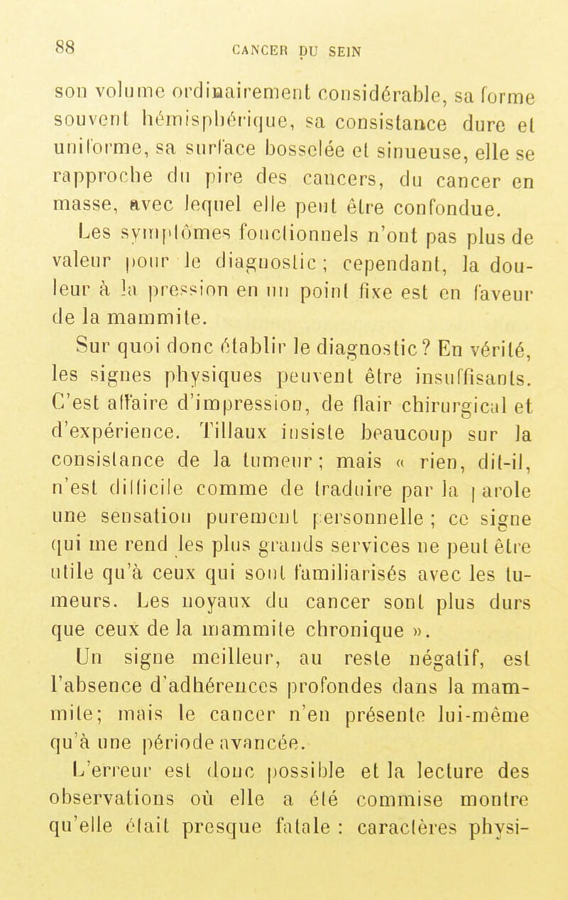 son volume ordiiaairement considérable, sa forme souvent hémisphéi-ique, sa consistance dure el uniforme, sa surface bosselée ol sinueuse, elle se rapproche du pire des cancers, du cancer en masse, avec lequel elle peut êlre confondue. Les sym[»lômes fonctionnels n'ont pas plus de valeur pour le diagnostic; cependant, la dou- leur à h pression en nii point fixe est en laveur de la mammite. Sur quoi donc établir le diagnostic? En vérité, les signes physiques peuvent être insuffisants. C'est aifaire d'impression, de flair chirurgicul et d'expérience. Tillaux insiste beaucoup sur la consistance de la tumeur; mais « rien, dit-il, n'est dillicile comme de traduire parla | arole une sensation purement personnelle; ce signe ([ui me rend les plus grands services ne peut êlre utile qu'à ceux qui sont familiarisés avec les tu- meurs. Les noyaux du cancer sont plus durs que ceux delà mammite chronique ». Un signe meilleur, au reste négatif, est l'absence d'adhérences profondes dans la mam- mite; mais le cancer n'en présente lui-même qu'à une période avancée. L'erreur est donc possible et la lecture des observations où elle a été commise montre qu'elle était presque fatale : caractères physi-