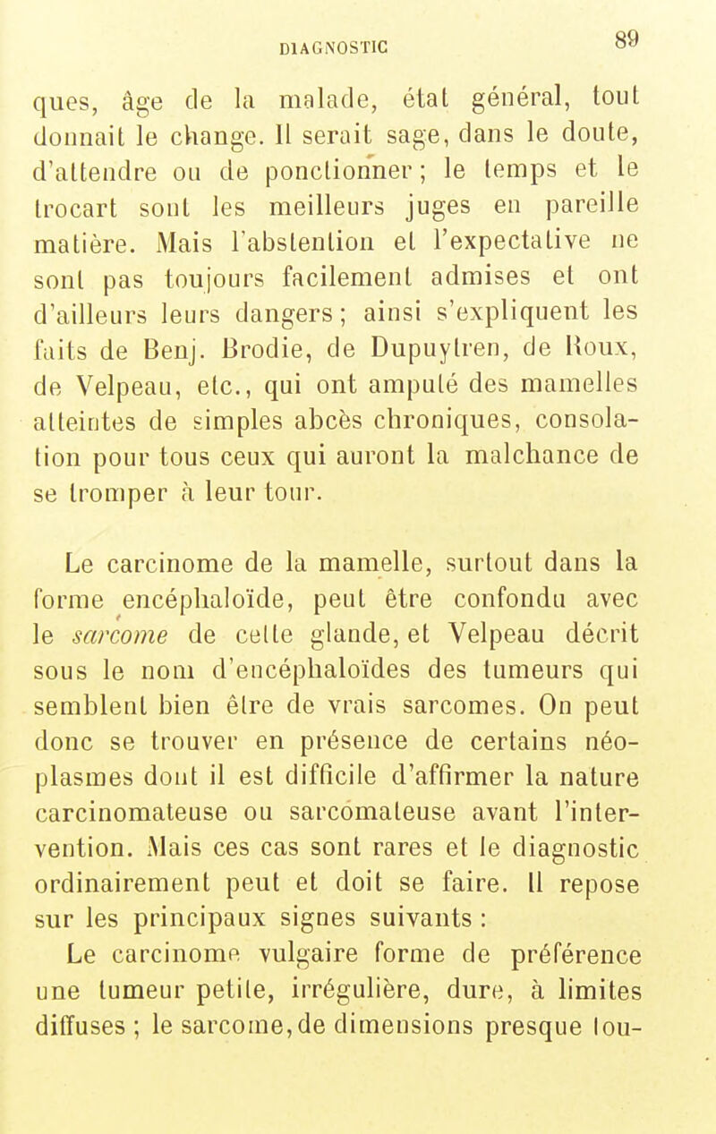 ques, âge de la malade, état général, tout donnait le change. Il serait sage, dans le doute, d'attendre ou de ponctionner ; le temps et le trocart sont les meilleurs juges en pareille matière. Mais l'abstention et l'expectative ne sont pas toujours facilement admises et ont d'ailleurs leurs dangers; ainsi s'expliquent les faits de Benj. Brodie, de Dupuytren, de Houx, de Velpeau, etc., qui ont amputé des mamelles atteintes de simples abcès chroniques, consola- tion pour tous ceux qui auront la malchance de se tromper à leur tour. Le carcinome de la mamelle, surtout dans la forme encéphaloïde, peut être confondu avec le sarcome de celte glande, et Velpeau décrit sous le nom d'encéplialoïdes des tumeurs qui semblent bien être de vrais sarcomes. On peut donc se trouver en présence de certains néo- plasmes dont il est difficile d'affirmer la nature carcinomateuse ou sarcomateuse avant l'inter- vention. Mais ces cas sont rares et le diagnostic ordinairement peut et doit se faire. Il repose sur les principaux signes suivants : Le carcinome vulgaire forme de préférence une tumeur petite, irrégulière, dure, à limites diffuses; le sarcome, de dimensions presque lou-