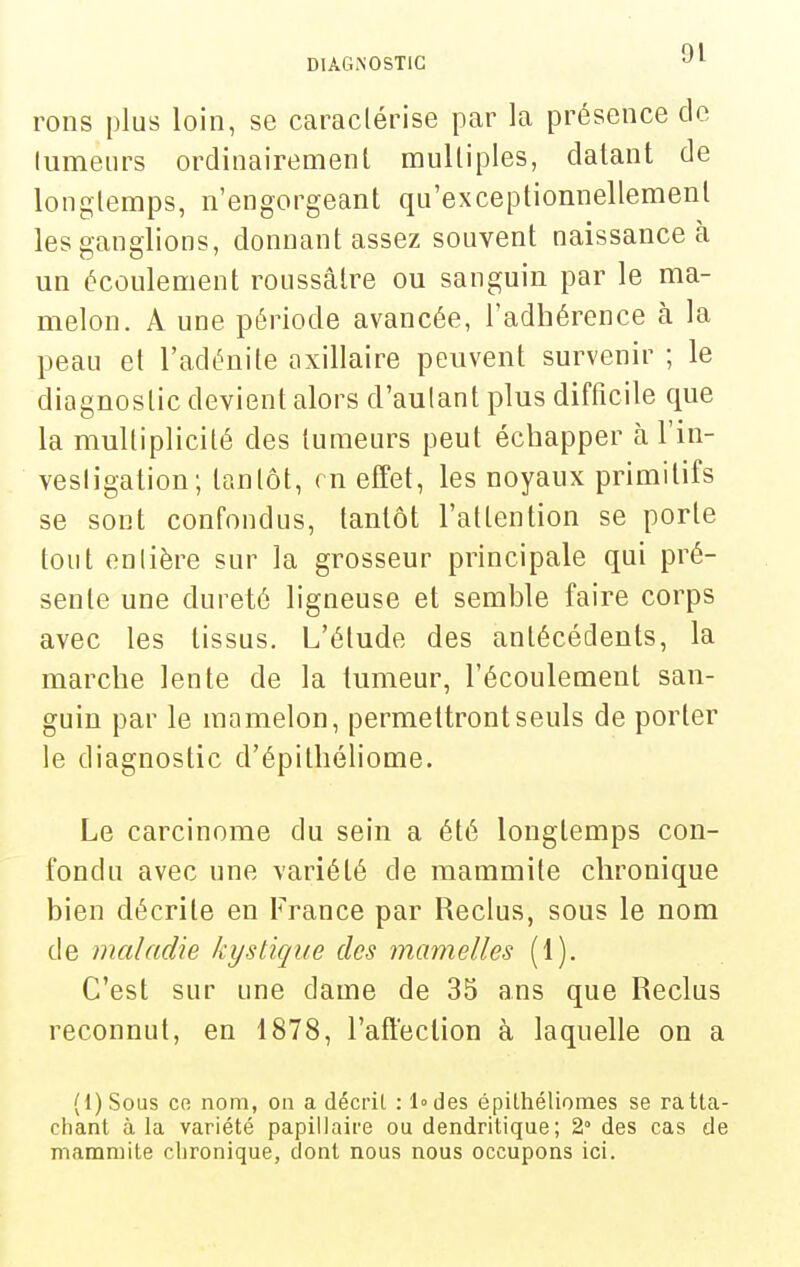 rons plus loin, se caraclérise par la présence cle lumeiirs ordinairement mulliples, datant de longtemps, n'engorgeant qu'exceptionnellement les ganglions, donnant assez souvent naissance à un écoulement roussâtre ou sanguin par le ma- melon. A une période avancée, l'adhérence à la peau et l'adénite axillaire peuvent survenir ; le diagnostic devient alors d'autant plus difficile que la multiplicité des tumeurs peut échapper à l'in- vesligation; tantôt, ( n effet, les noyaux primitifs se sont confondus, tantôt l'attention se porte tout enlière sur la grosseur principale qui pré- sente une dureté ligneuse et semble faire corps avec les tissus. L'élude des antécédents, la marche lente de la tumeur, l'écoulement san- guin par le mamelon, permettront seuls de porter le diagnostic d'épithéliome. Le carcinome du sein a été longtemps con- fondu avec une variété de mammite chronique bien décrite en France par Reclus, sous le nom de maladie kystique des mamelles (1). C'est sur une dame de 35 ans que Reclus reconnut, en 1878, l'affection à laquelle on a (l)SoLis Cfi nom, on a décrit : Iodes épilhélionaes se ratta- chant à la variété papillaire ou dendritique; 2° des cas de mammite chronique, dont nous nous occupons ici.