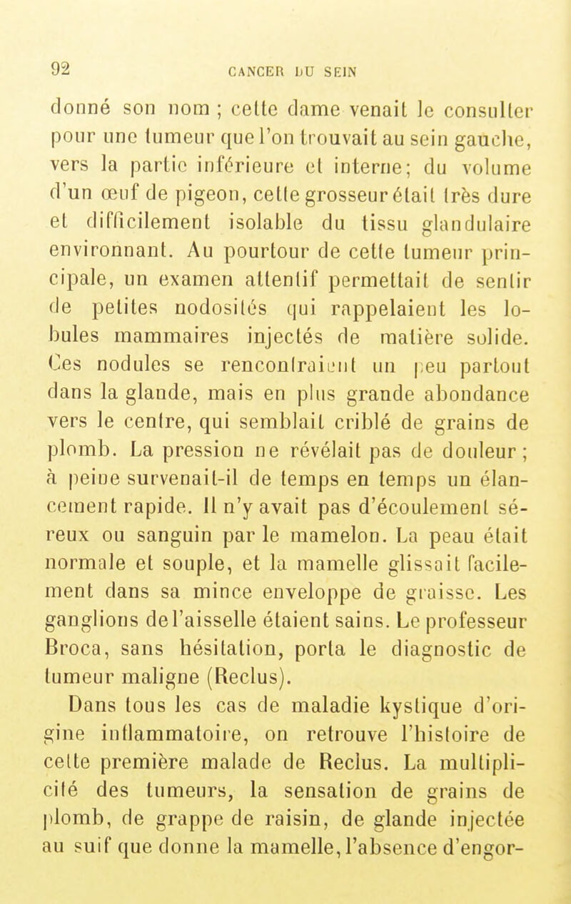 donné son nom ; cette dame venait le consulter pour une tumeur que l'on trouvait au sein gauche, vers la partie inférieure et interne; du volume d'un œuf de pigeon, cette grosseur était très dure et difficilement isolable du tissu glandulaire environnant. Au pourtour de cette tumeur prin- cipale, un examen attentif permettait de sentir de petites nodosités qui rappelaient les lo- bules mammaires injectés de matière solide. Ces nodules se rencon Irai eut un peu partout dans la glande, mais en plus grande abondance vers le centre, qui semblait criblé de grains de plomb. La pression ne révélait pas de douleur; à peine survenait-il de temps en temps un élan- cement rapide. 11 n'y avait pas d'écoulement sé- reux ou sanguin parle mamelon. La peau était normale et souple, et la mamelle glissait facile- ment dans sa mince enveloppe de graisse. Les ganglions de l'aisselle étaient sains. Le professeur Broca, sans hésitation, porta le diagnostic de tumeur maligne (Reclus). Dans tous les cas de maladie kystique d'ori- gine inflammatoire, on retrouve l'histoire de celte première malade de Reclus. La multipli- cité des tumeurs, la sensation de grains de plomb, de grappe de raisin, de glande injectée au suif que donne la mamelle, l'absence d'engor-