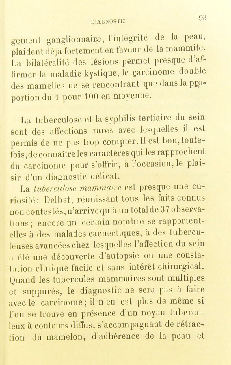gemeiil ganglionnaire, rinlégrilé de la peau, plaident déjà'fortement en faveur de la mammite. La bilatéral!té des lésions permet presque d'af- tirmer la maladie kystique, le çarcinorae double des mamelles ne se rencontrant que dans la p];P- portion du J pour 100 en moyenne. La tuberculose et la syphilis tertiaire du sein sont des affections rares avec lesquelles il est permis de ne pas trop compter. 11 esl bon, toute- fois,de connaîtreles caractères qui les rapprochent du carcinome pour s'offrir, à l'occasion, le plai- sir d'un diagnostic délicat. La tuberculose mammaire est presque une cu- riosité; Delbet, réunissant tous les faits connus non contestés, n'arrive qu'à un total de 37 observa- tions; encore un certain nombre se rapportent- elles à des malades cachectiques, à des tubercu- leuses avancées chez lesquelles l'affection du sein a été une découverte d'autopsie ou une consta- tation clinique facile et sans intérêt chirurgical. Ouand les tubercules mammaires sont multiples et suppurés, le diagnostic ne sera pas à faire avec le carcinome ; il n'en est plus de même si l'on se trouve en présence d'un noyau tubercu- leux à contours diffus, s'accompagnaot de rétrac- lion du mamelon, d'adbérence de la peau et