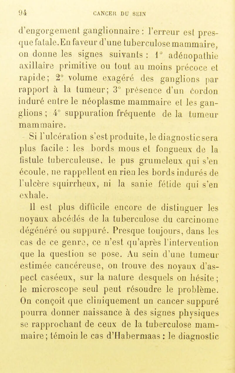 d'engorgement ganglionnaire : l'erreur est pres- que fatale.En faveur d'une tuberculose mammaire, on donne les signes suivants : r adénopathie axillaire primitive ou tout au moins précoce et rapide; 2° volume exagéré des ganglions par rapport à la tumeur; 3 présence d'un éordon induré entre le néoplasme mammaire et les gan- glions ; 4° suppuration fréquente de la tumeur mammaire. Si l'ulcération s'est produite, le diagnostic sera plus facile : les bords mous et fongueux de la fistule tuberculeuse, le pus grumeleux qui s'en écoule, ne rappellent en rien les bords indurés de l'ulcère squirrlieux, ni la sanie fétide qui s'en exhale. Il est plus difficile encore de distinguer les noyaux abcédés de la tuberculose du carcinome dégénéré ou suppuré. Presque toujours, dans les cas de ce genro, ce n'est qu'après l'intervention que la question se pose. Au sein d'une tumeur estimée cancéreuse, on trouve des noyaux d'as- pect caséeux, sur la nature desquels on hésite; le microscope seul peut résoudre le problème. On conçoit que cliuiquement un cancer suppuré pourra donner naissance à des signes physiques se rapprochant de ceux de la tuberculose mam- maire; témoin le cas d'Habermaas : le diagnostic
