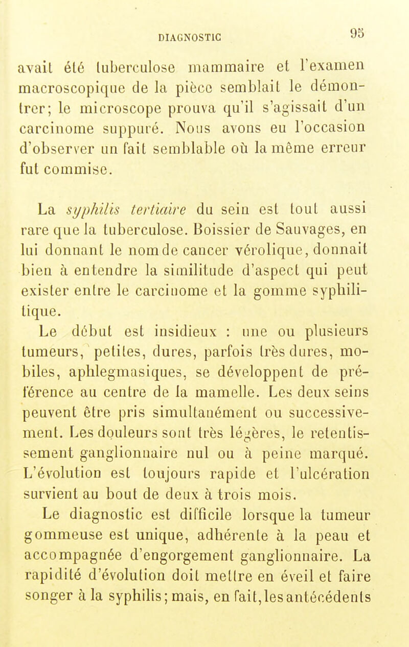 avait été tuberculose mammaire et l'examen macroscopique de la pièce semblait le démon- trer; le microscope prouva qu'il s'agissait d'un carcinome suppuré. Nous avons eu l'occasion d'observer un fait semblable oti la même erreur fut commise. La syphilis tertiaire du seiu est tout aussi rare que la tuberculose. Boissier de Sauvages, en lui donnant le nom de cancer vérolique, donnait bien à entendre la similitude d'aspect qui peut exister entre le carcinome et la gomme syphili- tique. Le début est insidieux : une ou plusieurs tumeurs, petites, dures, parfois très dures, mo- biles, aphlegmasiques, se développent de pré- férence au centre de la mamelle. Les deux seins peuvent être pris simultanément ou successive- ment. Les douleurs sont très léii;ères, le retentis- sement ganglionnaire nul ou à peine marqué. L'évolution est toujours rapide et l'ulcération survient au bout de deux à trois mois. Le diagnostic est difficile lorsque la tumeur gommeuse est unique, adhérente à la peau et accompagnée d'engorgement ganglionnaire. La rapidité d'évolution doit mettre en éveil et faire songer à la syphiHs; mais, en fait, les antécédents