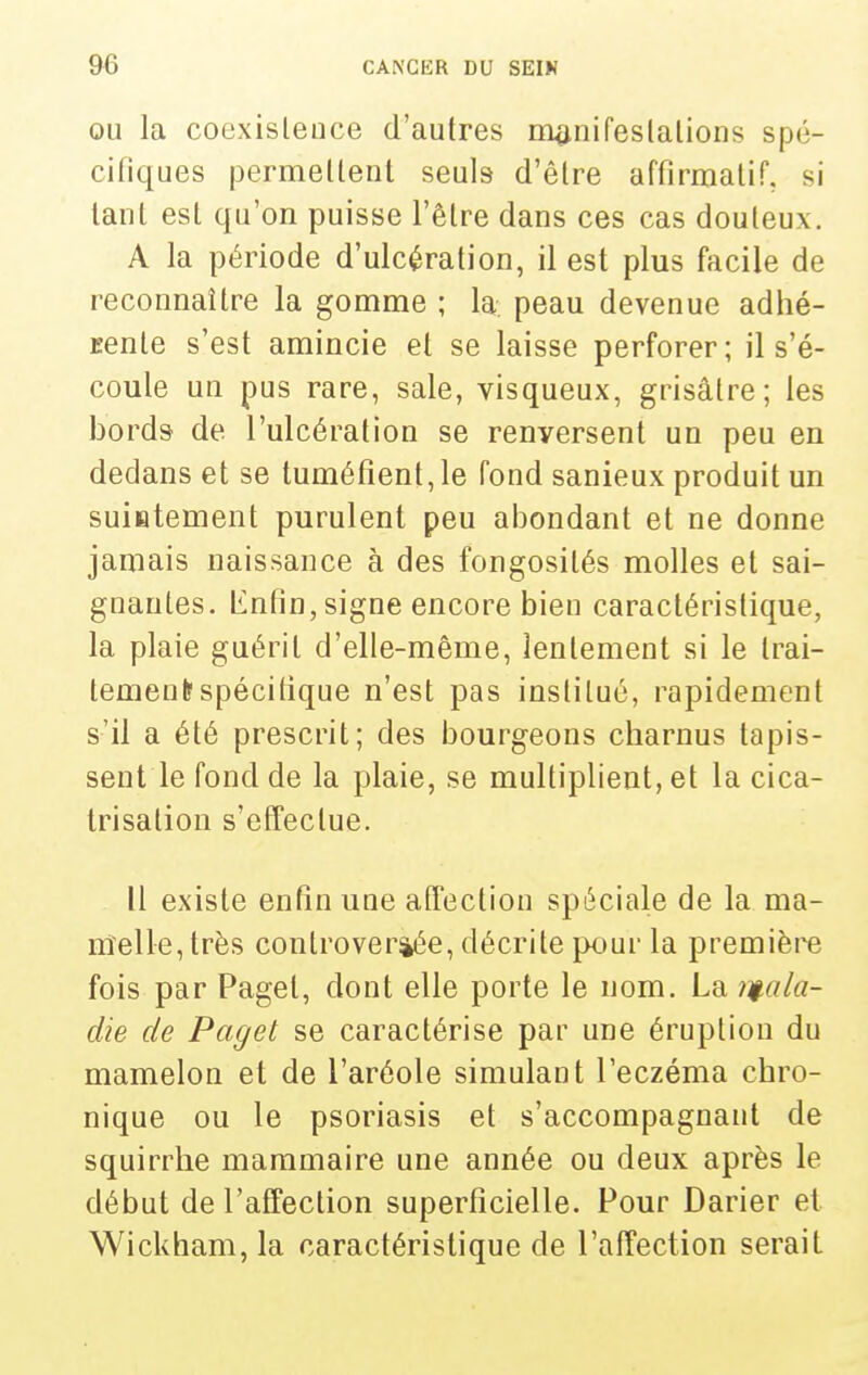 OU la coexislence d'autres manifeslalions spé- cifiques permellenl seuls d'être affirmalif, si lanl est qu'on puisse l'être dans ces cas douteux, A la période d'ulcération, il est plus facile de reconnaître la gomme ; la. peau devenue adhé- jsente s'est amincie et se laisse perforer; il s'é- coule un pus rare, sale, visqueux, grisâtre; les bords de l'ulcération se renversent un peu en dedans et se tuméfient, le fond sanieux produit un suiatement purulent peu abondant et ne donne jamais naissance à des fongosités molles et sai- gnantes. Iinfin, signe encore bien caractéristique, la plaie guérit d'elle-même, lentement si le trai- tement? spécifique n'est pas institué, rapidement s'il a été prescrit; des bourgeons charnus tapis- sent le fond de la plaie, se multiplient, et la cica- trisation s'effectue. Il existe enfin une affection spéciale de la ma- nîelle, très controversée, décrite pour la première fois par Paget, dont elle porte le nom. La iii-ala- die de Paget se caractérise par une éruption du mamelon et de l'aréole simulant l'eczéma chro- nique ou le psoriasis et s'accompagnant de squirrhe mammaire une année ou deux après le début de l'affection superficielle. Pour Darier et Wickham, la caractéristique de l'affection serait