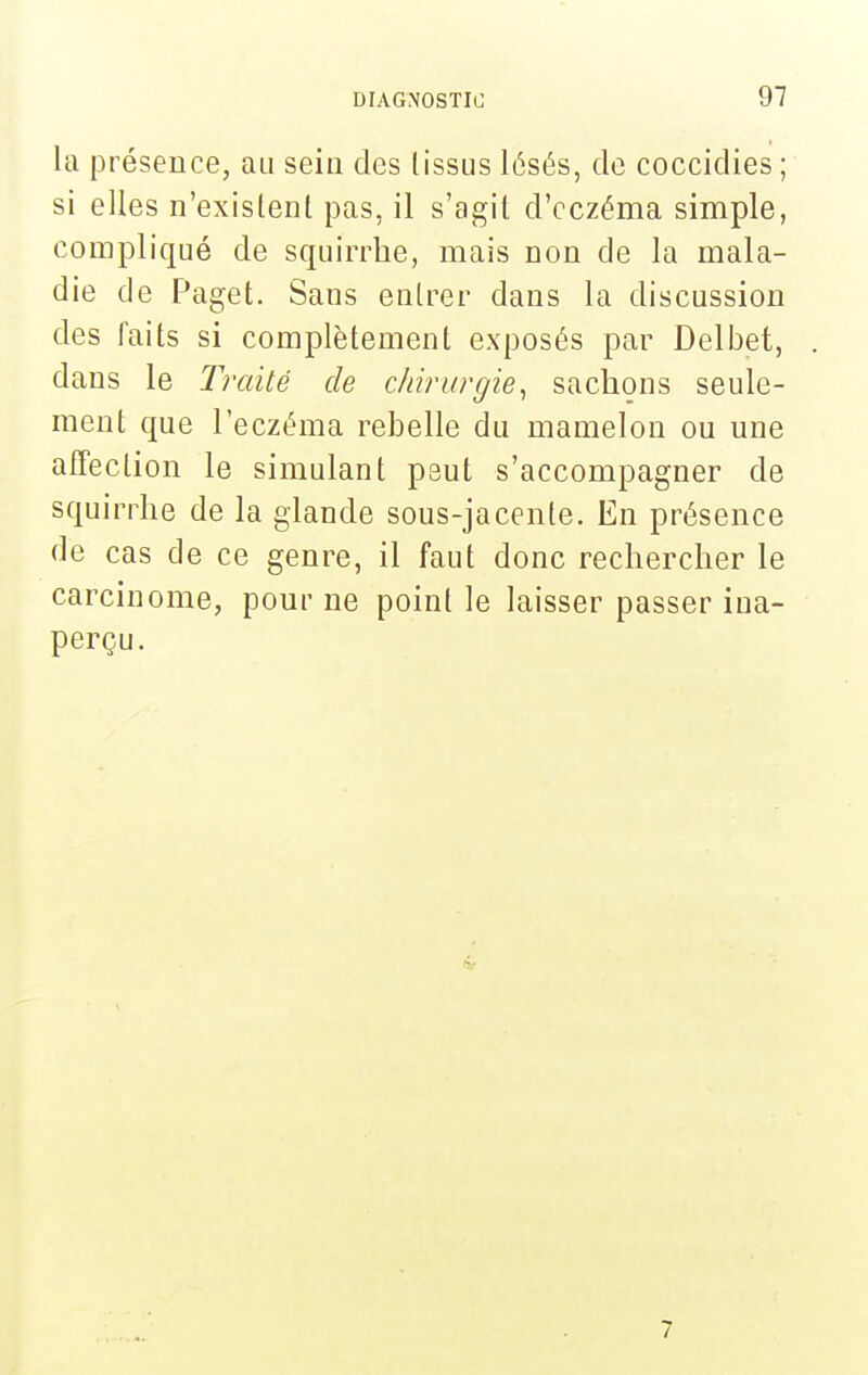 la présence, au sein des tissus lésés, de coccidies ; si elles n'exislent pas, il s'agit d'eczéma simple, compliqué de squirrlie, mais non de la mala- die de Paget. Sans entrer dans la discussion des faits si complètement exposés par Delijet, dans le Traité de chirurgie^ sachons seule- ment que l'eczéma rebelle du mamelon ou une affection le simulant peut s'accompagner de squirrhe de la glande sous-jacente. En présence de cas de ce genre, il faut donc rechercher le carcinome, pour ne point le laisser passer ina- perçu.