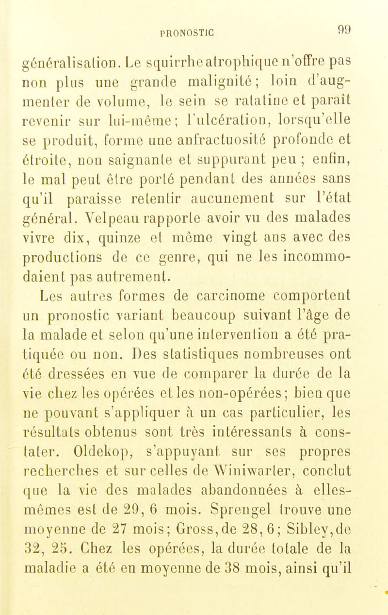 généralisalioli. Le sqiiirrhoatrophique n'offre pas non plus une grande malignité; loin d'aug- menter de volume, le sein se ratatine et paraît revenir sur lui-même; l'ulcération, lorsqu'elle se produit, forme une anfractuosité profonde et étroite, non saignanle et suppurant peu ; enfin, le mal peut être porté pendant des années sans qu'il paraisse retentir aucunement sur l'état général. Velpeau rapporte avoir vu des malades vivre dix, quinze et même vingt ans avec des productions de ce genre, qui ne les incommo- daient pas autrement. Les autres formes de carcinome comportent un pronostic variant beaucoup suivant l'âge de la malade et selon qu'une intervention a été pra- tiquée ou non. Des statistiques nombreuses ont été dressées en vue de comparer la durée de la vie chez les opérées et les non-opérées ; bien que ne pouvant s'appliquer h un cas particulier, les résultats obtenus sont très intéressants à cons- tater. Oldekop, s'appuyant sur ses propres recherches et sur celles de Winiwarler, conclut que la vie des malades abandonnées à elles- mêmes est de 29, 6 mois. Sprengel (rouve une moyenne de 27 mois; Gross,de 28, 6; Sibley,de 32, 25. Chez les opérées, la durée totale de la maladie a été en moyenne de 38 mois, ainsi qu'il