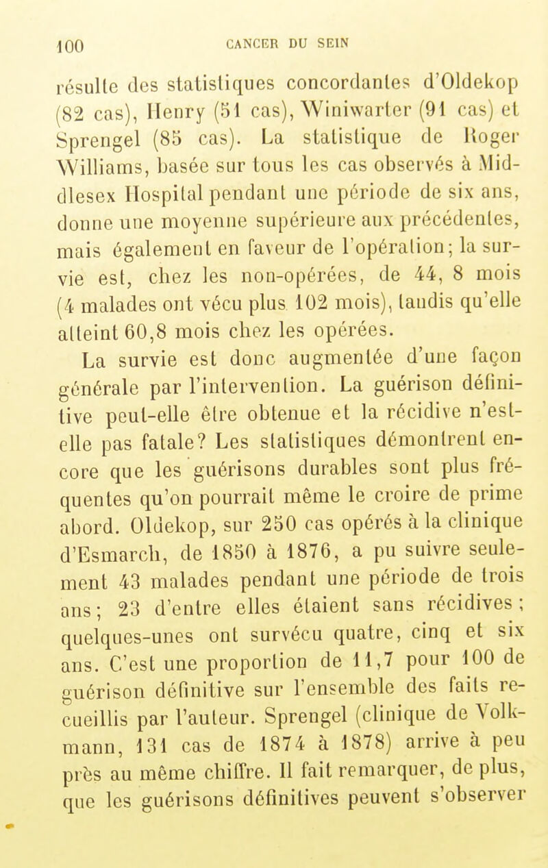 résulte des statistiques concordantes d'OIdekop (82 cas), Henry (51 cas), Winiwarter (91 cas) et Sprengel (85 cas). La statistique de Uoger Williams, basée sur tous les cas observés à Mid- dlesex Ilospilal pendant une période de six ans, donne une moyenne supérieure aux précédentes, mais également en faveur de l'opération; la sur- vie est, chez les non-opérées, de 44, 8 mois (4 malades ont vécu plus 102 mois), tandis qu'elle atteint 60,8 mois chez les opérées. La survie est donc augmentée d'une façon générale par l'intervention. La guérison défini- tive peut-elle être obtenue et la récidive n'est- elle pas fatale? Les statistiques démontrent en- core que les guérisons durables sont plus fré- quentes qu'on pourrait même le croire de prime abord. Oldekop, sur 250 cas opérés à la clinique d'Esmarch, de 1850 à 1876, a pu suivre seule- ment 43 malades pendant une période de trois ans ; 23 d'entre elles étaient sans récidives ; quelques-unes ont survécu quatre, cinq et six ans. C'est une proportion de 11,7 pour 100 de guérison définitive sur l'ensemble des faits re- cueillis par l'auteur. Sprengel (clinique de Volk- mann, 131 cas de 1874 à 1878) arrive à peu près au même chiffre. Il fait remarquer, de plus, que les guérisons définitives peuvent s'observer