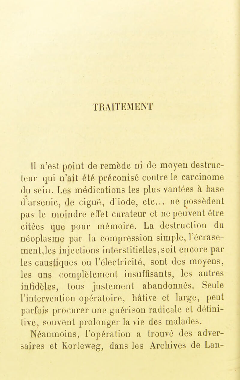 TRAITEMENT 11 n'est point de remède ni de moyeu destruc- leur qui n'ait été préconisé contre le carcinome du sein. Les médications les plus vantées à base d'arsenic, de ciguë, d'iode, etc.. ne possèdent pas le moindre eiïet cm\iteur et ne peuvent être citées que pour mémoire. La destruction du néoplasme par la compression simple, l'écrase- ment,les injections interstitielles,soit encore par les caustiques ou l'électricité, sont des moyens, les uns complètement insuffisants, les autres infidèles, tous justement abandonnés. Seule l'intervention opératoire, hâtive et large, peut parfois procurer une guérison radicale et défini- tive, souvent prolonger la vie des malades. Néanmoins, l'opération a trouvé des adver- saires et Korleweg, dans les Archives de Lan-