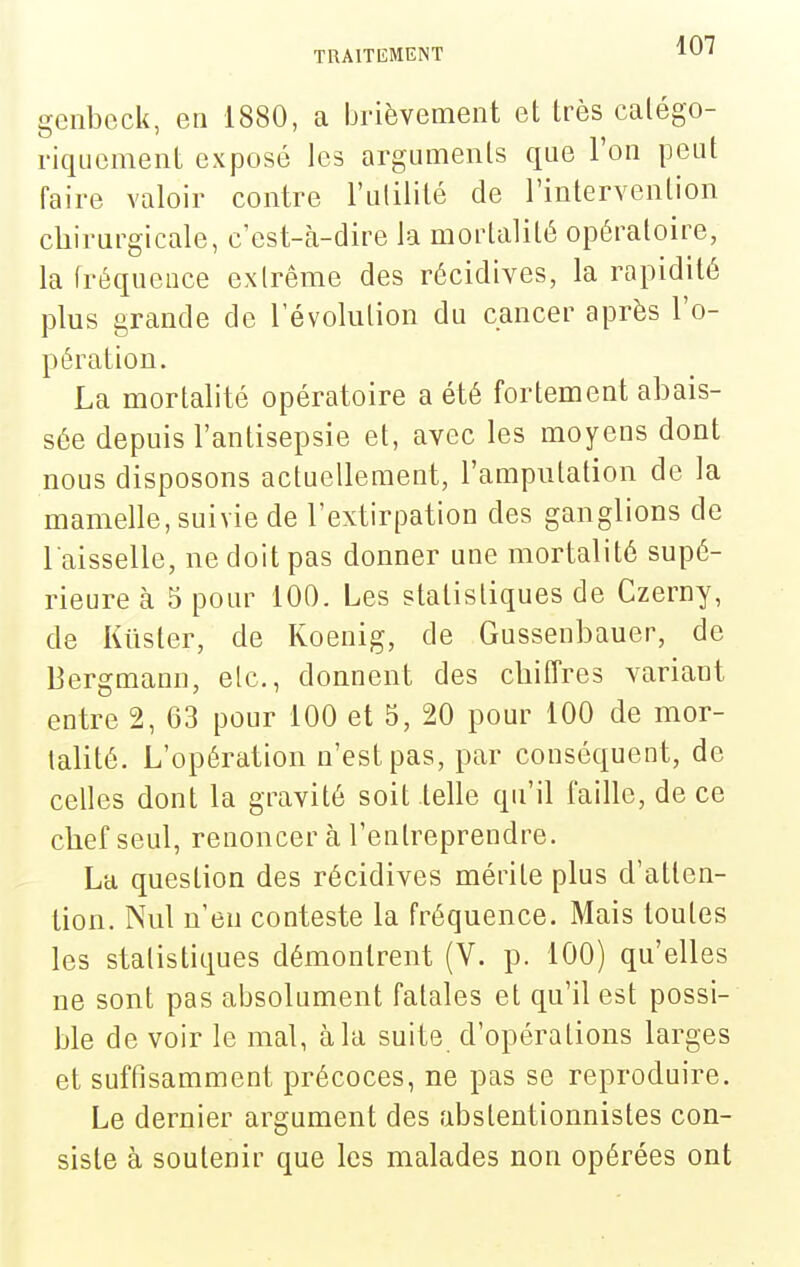 genbeck, en 1880, a brièvement et très calégo- riqucment exposé les arguments qne l'on peut faire valoir contre l'ulilité de l'intervention chirurgicale, c'est-cà-dire la mortalité opératoire, la fréquence exlrême des récidives, la rapidité plus grande de révolution du cancer après l'o- pération. La mortalité opératoire a été fortement abais- sée depuis l'antisepsie et, avec les moyens dont nous disposons actuellement, l'amputation de la mamelle, suivie de l'extirpation des ganglions de l aisselle, ne doit pas donner une mortalité supé- rieure à 5 pour 100. Les statistiques de Czerny, de Kiister, de Koenig, de Gussenbauer, de Bergmann, etc., donnent des chiffres variant entre 2, 63 pour 100 et 5, 20 pour 100 de mor- talité. L'opération n'est pas, par conséquent, de celles dont la gravité soit lelle qu'il faille, de ce chef seul, renoncer à l'entreprendre. La question des récidives mérite plus d'atten- tion. Nul n'en conteste la fréquence. Mais toutes les statistiques démontrent (V. p. 100) qu'elles ne sont pas absolument fatales et qu'il est possi- ble de voir le mal, à la suite d'opérations larges et suffisamment précoces, ne pas se reproduire. Le dernier argument des abstentionnistes con- siste à soutenir que les malades non opérées ont