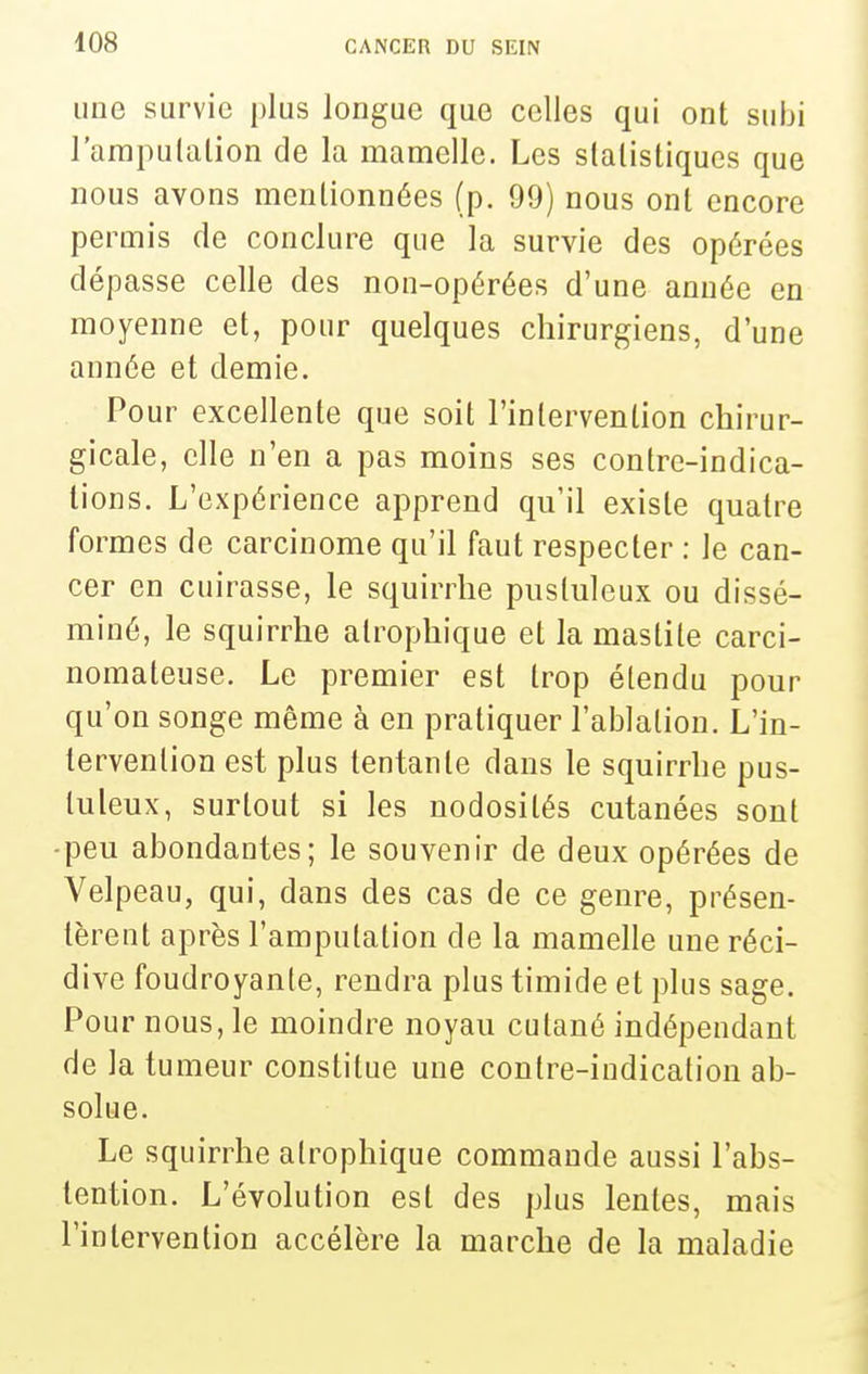 une survie plus longue que celles qui ont subi l'arapulalion de la mamelle. Les slalisliques que nous avons mentionnées (p. 99) nous ont encore permis de conclure que la survie des opérées dépasse celle des non-opérées d'une année en moyenne et, pour quelques chirurgiens, d'une année et demie. Pour excellente que soit l'intervention chirur- gicale, elle n'en a pas moins ses contre-indica- tions. L'expérience apprend qu'il existe quatre formes de carcinome qu'il faut respecter : le can- cer en cuirasse, le squirrhe pustuleux ou dissé- miné, le squirrhe atrophique et la mastile carci- nomateuse. Le premier est trop étendu pour qu'on songe même à en pratiquer l'ablation. L'in- tervention est plus tentante dans le squirrhe pus- tuleux, surtout si les nodosités cutanées sont -peu abondantes; le souvenir de deux opérées de Velpeau, qui, dans des cas de ce genre, présen- tèrent après l'amputation de la mamelle une réci- dive foudroyante, rendra plus timide et plus sage. Pour nous, le moindre noyau cutané indépendant de la tumeur constitue une contre-indication ab- solue. Le squirrhe atrophique commande aussi l'abs- tention. L'évolution est des plus lentes, mais l'intervention accélère la marche de la maladie