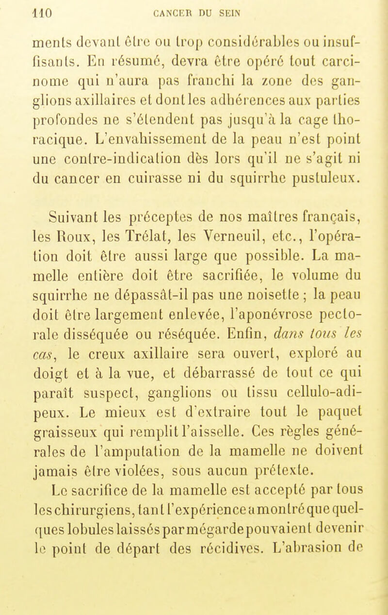 menls devant êlrc ou trop considérables ou insuf- fisanls. En résumé, devra être opéré lout carci- nome qui n'aura pas franchi la zone des gan- glions axillaires et dont les adhérences aux parties profondes ne s'étendent pas jusqu'à la cage tho- racique. L'envahissement de la peau n'est point une contre-indication dès lors qu'il ne s'agit ni du cancer en cuirasse ni du squirrhe pustuleux. Suivant les préceptes de nos maîtres français, les Roux, les Trélat, les Verneuil, etc., l'opéra- tion doit être aussi large que possible. La ma- melle entière doit être sacrifiée, le volume du squirrhe ne dépassât-il pas une noisette ; la peau doit être largement enlevée, l'aponévrose pecto- rale disséquée ou réséquée. Enfin, daiis tous les cas, le creux axillaire sera ouvert, exploré au doigt et à la vue, et débarrassé de lout ce qui paraît suspect, ganglions ou tissu cellulo-adi- peux. Le mieux est d'extraire tout le paquet graisseux qui remplit l'aisselle. Ces règles géné- rales de l'amputation de la mamelle ne doivent jamais être violées, sous aucun prétexte. Le sacrifice de la mamelle est accepté par tous les chirurgiens, tant l'expérience amontréque quel- ques lobules laissés par mégarde pouvaient devenir le point de départ des récidives. L'abrasion de
