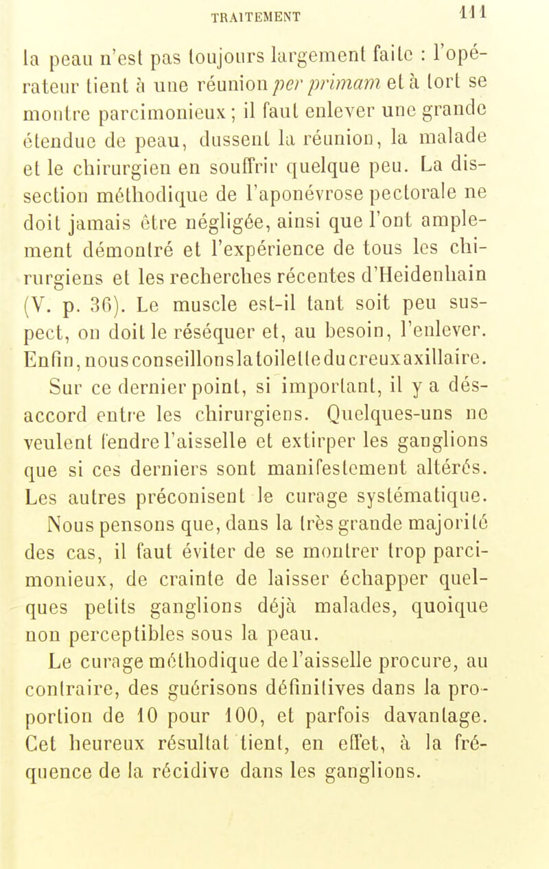 la peau n'est pas loujoiirs largement faite : l'opé- rateur tient à une réunion per primam et à tort se montre parcimonieux ; il faut enlever une grande étendue de peau, dussent la réunion, la malade et le chirurgien en souffrir quelque peu. La dis- section méthodique de l'aponévrose pectorale ne doit jamais être négligée, ainsi que l'ont ample- ment démontré et l'expérience de tous les chi- rurgiens et les recherches récentes d'Heidenliain (V. p. 36). Le muscle est-il tant soit peu sus- pect, on doit le réséquer et, au besoin, l'enlever. Enfin, nous conseillonslatoilette du creuxaxillaire. Sur ce dernier point, si important, il y a dés- accord entre les chirurgiens. Quelques-uns no veulent fendre l'aisselle et extirper les ganglions que si ces derniers sont manifestement altérés. Les autres préconisent le curage systématique. Nous pensons que, dans la très grande majorité des cas, il faut éviter de se montrer trop parci- monieux, de crainte de laisser échapper quel- ques petits ganglions déjà malades, quoique non perceptibles sous la peau. Le curage méthodique de l'aisselle procure, au contraire, des guérisons définitives dans la pro- portion de 10 pour 100, et parfois davantage. Cet heureux résultat lient, en effet, à la fré- quence de la récidive dans les ganglions.