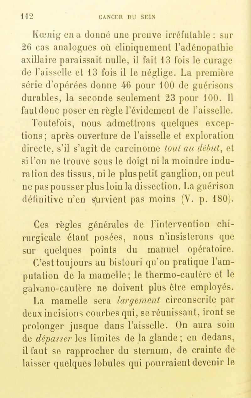 Kœiiig en a donné une preuve irréfutable : sur 26 cas analogues où cliniquemenl l'adénopalhie axillaire paraissait nulle, il fait 13 fois le curage de l'aisselle et 13 fois il le néglige. La première série d'opérées donne 46 pour 100 de guérisons durables, la seconde seulement 23 pour 100. Il fautdonc poser en règle l'évidement de l'aisselle. Toutefois, nous admettrons quelques excep- tions; après ouverture de l'aisselle et exploration directe, s'il s'agit de carcinome tout au début, et si l'on ne trouve sous le doigt ni la moindre indu- ration des tissus, ni le plus petit ganglion, on peut ne pas pousser plus loin la dissection. La guérison définitive n'en sjurvient pas moins (V. p. 180). Ces règles générales de l'intervention chi- rurgicale étant posées, nous n'insisterons que sur quelques points du manuel opératoire. C'est toujours au bistouri qu'on pratique l'am- putation de la mamelle; le thermo-cautère et le galvano-caulère ne doivent plus être employés. La mamelle sera largement circonscrite par deux incisions courbes qui, se réunissant, iront se prolonger jusque dans l'aisselle. On aura soin de dépasser les limites de la glande ; en dedans, il faut se rapprocher du sternum, de crainte de laisser quelques lobules qui pourraient devenir le