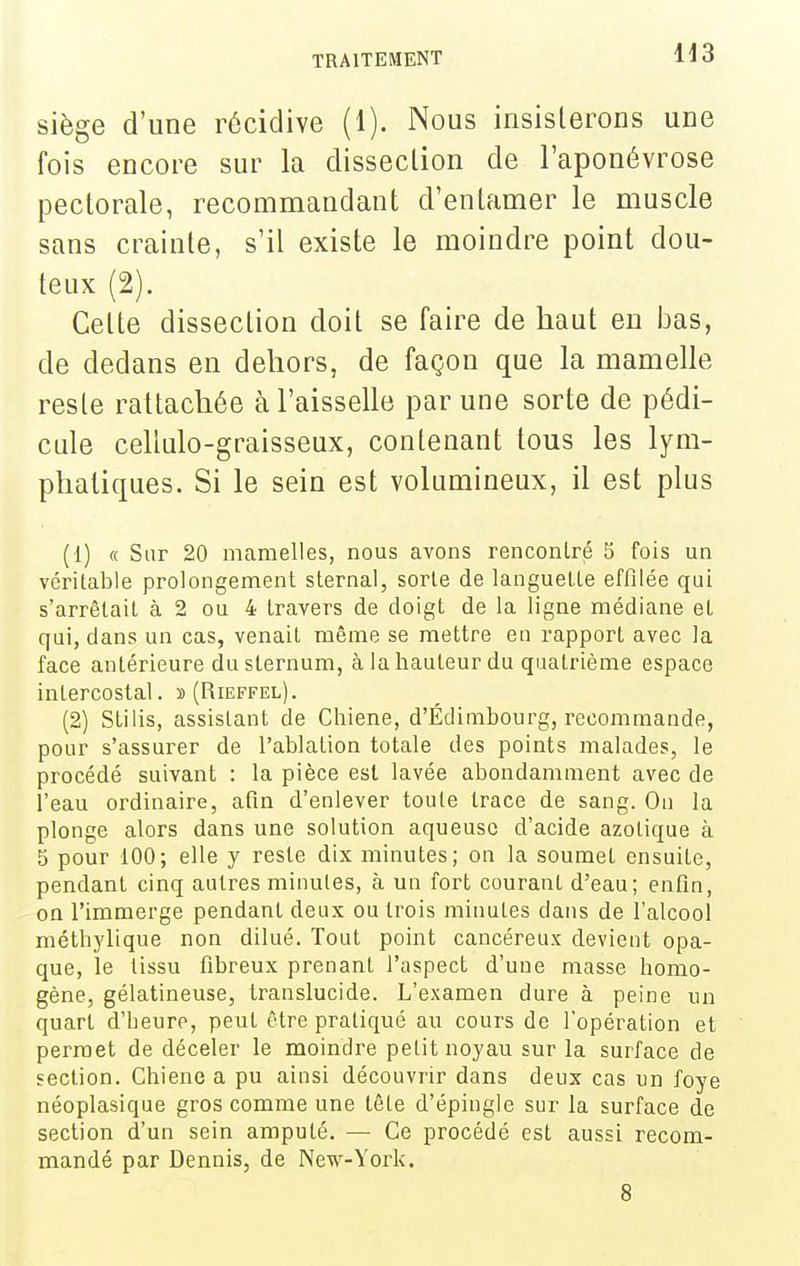 H3 siège d'une récidive (1). Nous insisterons une fois encore sur la disseclion de l'aponévrose pectorale, recommandant d'entamer le muscle sans crainte, s'il existe le moindre point dou- teux (2). Cette dissection doit se faire de haut en bas, de dedans en dehors, de façon que la mamelle reste rattachée à l'aisselle par une sorte de pédi- cide cellulo-graisseux, contenant tous les lym- phatiques. Si le sein est volumineux, il est plus (1) « Sur 20 mamelles, nous avons rencontré 5 fois un véritable prolongement sternal, sorte de languette effilée qui s'arrêtait à 2 ou 4 travers de doigt de la ligne médiane et qui, dans un cas, venait même se mettre en rapport avec la face antérieure du sternum, à la hauteur du quatrième espace intercostal. »(Rieffel). (2) Stilis, assistant de Chiene, d'Edimbourg, recommande, pour s'assurer de l'ablation totale des points malades, le procédé suivant : la pièce est lavée abondamment avec de l'eau ordinaire, afin d'enlever toute trace de sang. On la plonge alors dans une solution aqueuse d'acide azotique à 5 pour 100; elle y reste dix minutes; on la soumet ensuite, pendant cinq autres minutes, à un fort courant d'eau; enfm, on l'immerge pendant deux ou trois minutes dans de l'alcool méthylique non dilué. Tout point cancéreux devient opa- que, le tissu fibreux prenant l'aspect d'une masse homo- gène, gélatineuse, translucide. L'examen dure à peine un quart d'Leuro, peut être pratiqué au cours de l'opération et permet de déceler le moindre petit noyau sur la surface de section. Chiene a pu ainsi découvrir dans deux cas un foye néoplasique gros comme une tête d'épingle sur la surface de section d'un sein amputé. — Ce procédé est aussi recom- mandé par Dennis, de New-York. 8