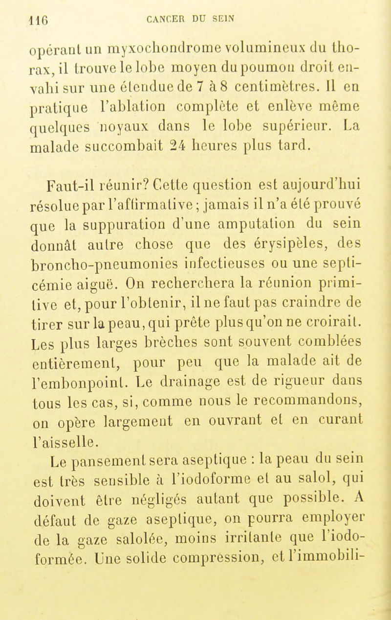 opérant un myxochondrome volumineux du tho- rax, il trouve le lobe moyen du poumon droit en- vahi sur une étendue de 7 à8 centimètres. Il en pratique l'ablation complète et enlève même quelques noyaux dans le lobe supérieur. La malade succombait 24 heures plus tard. Faut-il réunir? Cette question est aujourd'hui résolue par l'af (irmalive ; jamais il n'a été prouvé que la suppuration d'une amputation du sein donnât autre chose que des érysipèles, des broncho-pneumonies infectieuses ou une septi- cémie aiguë. On recherchera la réunion primi- tive et, pour l'obtenir, il ne faut pas craindre de tirer sur la peau, qui prête plus qu'on ne croirait. Les plus larges brèches sont souvent comblées entièrement, pour peu que la malade ait de l'embonpoint. Le drainage est de rigueur dans tous les cas, si, comme nous le recommandons, on opère largement en ouvrant et en curant l'aisselle. Le pansement sera aseptique : la peau du sein est très sensible à l'iodoforme et au salol, qui doivent être négligés autant que possible. A défaut de gaze aseptique, on pourra employer de la gaze salolée, moins irritante que l'iodo- formée. Une solide compression, et l'immobili-