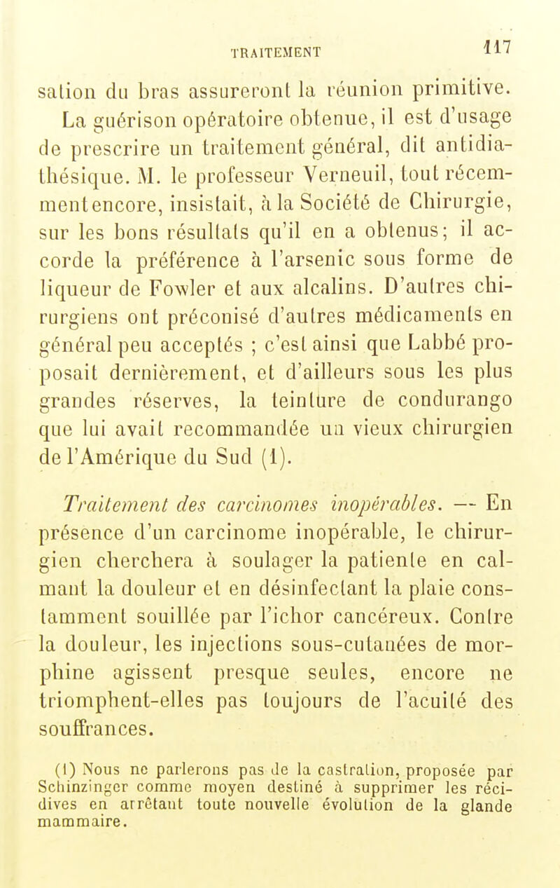 salion du bras assureront la réunion primitive. La guérison opératoire obtenue, il est d'usage de prescrire un traitement général, dit antidia- thésique. M. le professeur Verneuil, tout récem- mentencore, insistait, à la Société de Chirurgie, sur les bons résultats qu'il en a obtenus; il ac- corde la préférence à l'arsenic sous forme de liqueur de Fowler et aux alcalins. D'autres chi- rurgiens ont préconisé d'autres médicaments en général peu acceptés ; c'est ainsi que Labbé pro- posait dernièrement, et d'ailleurs sous les plus grandes réserves, la teinture de condurango que lui avait recommandée un vieux chirurgien de l'Amérique du Sud (1). Traitement des carcinomes inopérables. — En présence d'un carcinome inopérable, le chirur- gien cherchera à soulager la patiente en cal- mant la douleur et en désinfectant la plaie cons- tamment souillée par l'ichor cancéreux. Contre la douleur, les injections sous-cutauées de mor- phine agissent presque seules, encore ne triomphent-elles pas toujours de l'acuité des souffrances. (1) Nous ne parlerons pas Je la castralion, proposée par Schinzinger comme moyen destiné à supprimer les réci- dives en arrêtant toute nouvelle évolution de la glande mammaire.
