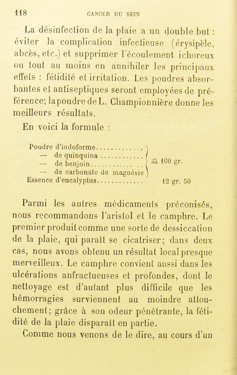 La désinfection de la plaie a un double bul : éviler la complicalion infectieuse (érysipèle, abcès, etc.) et supprimer l'écoulement ichorcux ou tout au moins en annihiler les principaux effets : fétidité et irritation. Les poudres absor- bantes et antiseptiques seront employées de pré- férence; lapoudre de L. Cliampionnière donne les meilleurs résultats. En voici la formule : Poudre d'iodoforme — de quinquina _ — de benjoin J aa 100 gr. — de carbonate de magnésie Essence d'eucalyptus ' 12 gr. 50 Parmi les autres médicaments préconisés, nous recommandons l'aristol et le camphre. Le premier produit comme une sorte de dessiccation de la plaie, qui paraît se cicatriser; dans deux cas, nous avons obtenu un résultat local presque merveilleux. Le camphre convient aussi dans les ulcérations anfractueuses et profondes, dont le nettoyage est d'autant plus difficile que les hémorragies surviennent au moindre attou- chement; grâce à sou odeur pénétrante, la féti- dité de la plaie disparaît en partie. Comme nous venons de le dire, au cours d'un